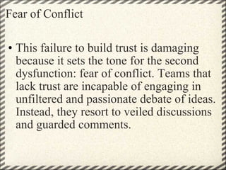 Fear of Conflict This failure to build trust is damaging because it sets the tone for the second dysfunction: fear of conflict. Teams that lack trust are incapable of engaging in unfiltered and passionate debate of ideas. Instead, they resort to veiled discussions and guarded comments. 