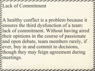 Lack of Commitment A healthy conflict is a problem because it ensures the third dysfunction of a team: lack of commitment. Without having aired their opinions in the course of passionate and open debate, team members rarely, if ever, buy in and commit to decisions, though they may feign agreement during meetings. 
