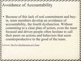 Avoidance of Accountability Because of this lack of real commitment and buy-in, team members develop an avoidance of accountability, the fourth dysfunction. Without commiting to a clear plan of action, even the most focused and driven people often hesitate to call their peers on actions and behaviors that seem counterproductive to the good of the team.   Lencioni,  The Five Dysfunctions of a Team 