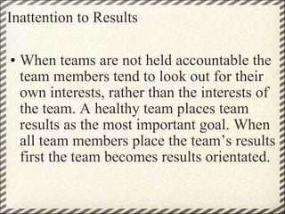 Inattention to Results When teams are not held accountable the team members tend to look out for their own interests, rather than the interests of the team. A healthy team places team results as the most important goal. When all team members place the team’s results first the team becomes results orientated.   