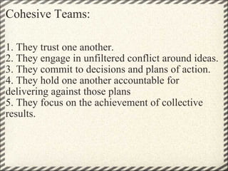 Cohesive Teams: 1. They trust one another. 2. They engage in unfiltered conflict around ideas. 3. They commit to decisions and plans of action. 4. They hold one another accountable for delivering against those plans 5. They focus on the achievement of collective results. 