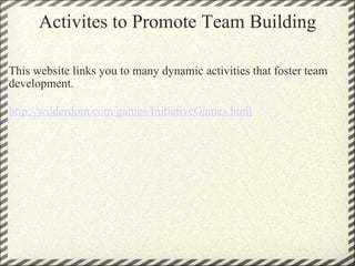 Activites to Promote Team Building This website links you to many dynamic activities that foster team development. http://wilderdom.com/games/InitiativeGames.html 