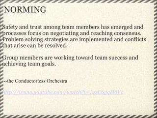 NORMING Safety and trust among team members has emerged and processes focus on negotiating and reaching consensus.  Problem solving strategies are implemented and conflicts that arise can be resolved.     Group members are working toward team success and achieving team goals.       --the Conductorless Orchestra   http://www.youtube.com/watch?v=LssC6yqH6Vc 