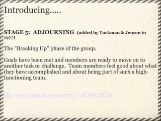 Introducing..... STAGE 5:  ADJOURNING   (added by Tuckman & Jensen in 1977)   The "Breaking Up" phase of the group.   Goals have been met and members are ready to move on to another task or challenge.  Team members feel good about what they have accomplished and about being part of such a high-functioning team.        http://www.youtube.com/watch?v=DLDFOzB2iHc 