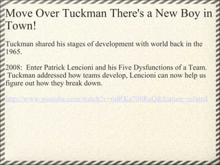 Move Over Tuckman There's a New Boy in Town! Tuckman shared his stages of development with world back in the 1965. 2008:  Enter Patrick Lencioni and his Five Dysfunctions of a Team.  Tuckman addressed how teams develop, Lencioni can now help us figure out how they break down. http://www.youtube.com/watch?v=6dRKa700RaQ&feature=related   