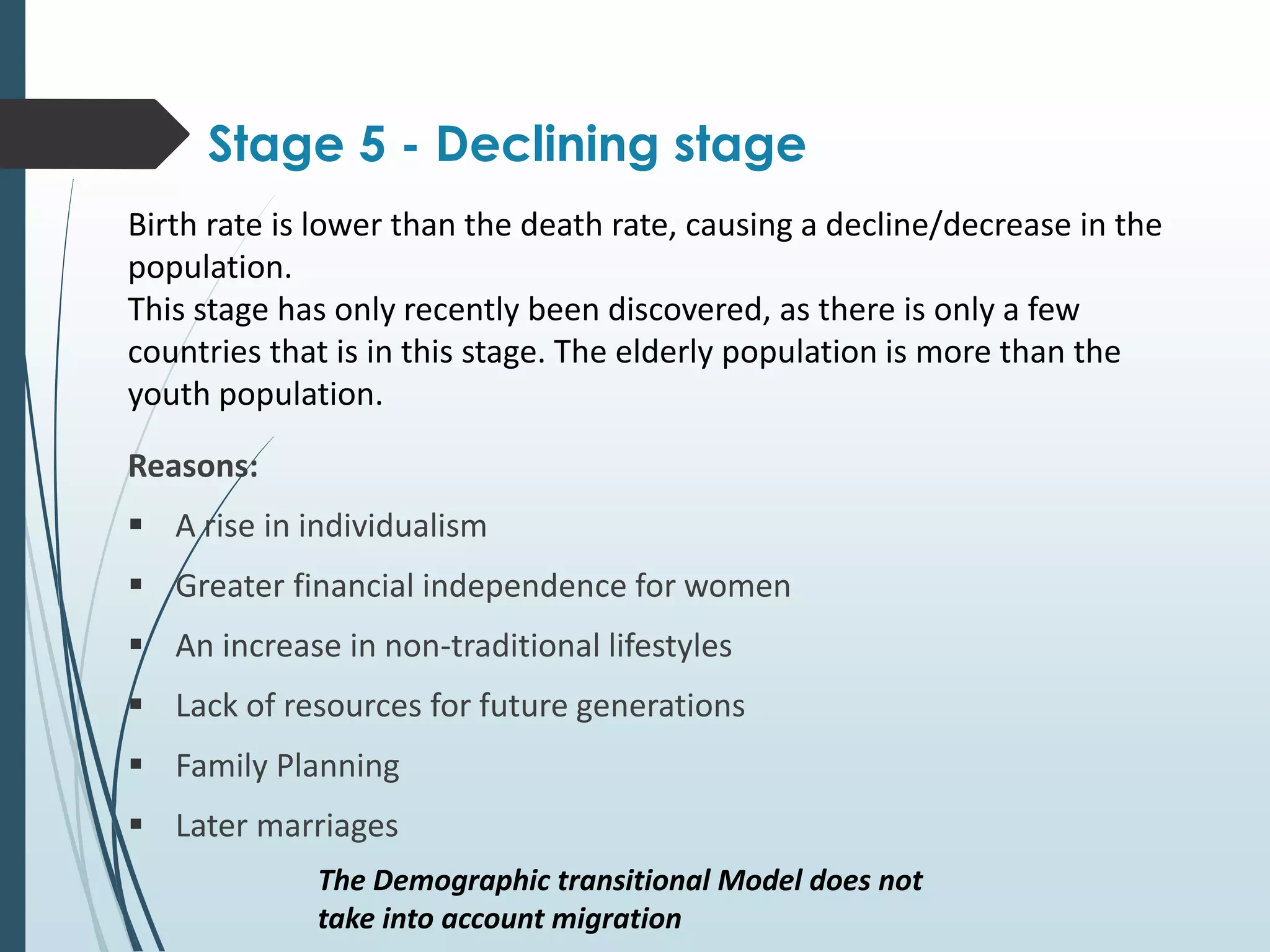 Reasons:
 A rise in individualism
 Greater financial independence for women
 An increase in non-traditional lifestyles
 Lack of resources for future generations
 Family Planning
 Later marriages
Stage 5 - Declining stage
Birth rate is lower than the death rate, causing a decline/decrease in the
population.
This stage has only recently been discovered, as there is only a few
countries that is in this stage. The elderly population is more than the
youth population.
The Demographic transitional Model does not
take into account migration
 