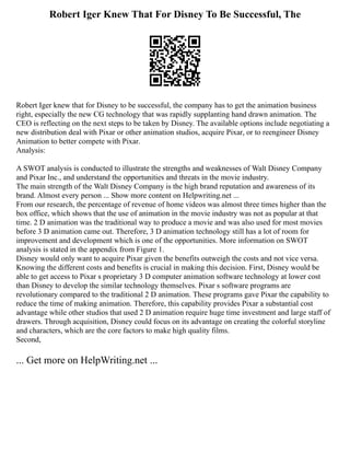 Robert Iger Knew That For Disney To Be Successful, The
Robert Iger knew that for Disney to be successful, the company has to get the animation business
right, especially the new CG technology that was rapidly supplanting hand drawn animation. The
CEO is reflecting on the next steps to be taken by Disney. The available options include negotiating a
new distribution deal with Pixar or other animation studios, acquire Pixar, or to reengineer Disney
Animation to better compete with Pixar.
Analysis:
A SWOT analysis is conducted to illustrate the strengths and weaknesses of Walt Disney Company
and Pixar Inc., and understand the opportunities and threats in the movie industry.
The main strength of the Walt Disney Company is the high brand reputation and awareness of its
brand. Almost every person ... Show more content on Helpwriting.net ...
From our research, the percentage of revenue of home videos was almost three times higher than the
box office, which shows that the use of animation in the movie industry was not as popular at that
time. 2 D animation was the traditional way to produce a movie and was also used for most movies
before 3 D animation came out. Therefore, 3 D animation technology still has a lot of room for
improvement and development which is one of the opportunities. More information on SWOT
analysis is stated in the appendix from Figure 1.
Disney would only want to acquire Pixar given the benefits outweigh the costs and not vice versa.
Knowing the different costs and benefits is crucial in making this decision. First, Disney would be
able to get access to Pixar s proprietary 3 D computer animation software technology at lower cost
than Disney to develop the similar technology themselves. Pixar s software programs are
revolutionary compared to the traditional 2 D animation. These programs gave Pixar the capability to
reduce the time of making animation. Therefore, this capability provides Pixar a substantial cost
advantage while other studios that used 2 D animation require huge time investment and large staff of
drawers. Through acquisition, Disney could focus on its advantage on creating the colorful storyline
and characters, which are the core factors to make high quality films.
Second,
... Get more on HelpWriting.net ...
 