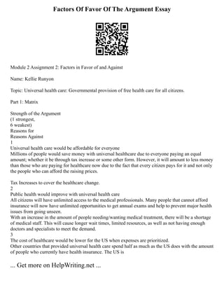 Factors Of Favor Of The Argument Essay
Module 2 Assignment 2: Factors in Favor of and Against
Name: Kellie Runyon
Topic: Universal health care: Governmental provision of free health care for all citizens.
Part 1: Matrix
Strength of the Argument
(1 strongest,
6 weakest)
Reasons for
Reasons Against
1
Universal health care would be affordable for everyone
Millions of people would save money with universal healthcare due to everyone paying an equal
amount; whether it be through tax increase or some other form. However, it will amount to less money
than those who are paying for healthcare now due to the fact that every citizen pays for it and not only
the people who can afford the raising prices.
Tax Increases to cover the healthcare change.
2
Public health would improve with universal health care
All citizens will have unlimited access to the medical professionals. Many people that cannot afford
insurance will now have unlimited opportunities to get annual exams and help to prevent major health
issues from going unseen.
With an increase in the amount of people needing/wanting medical treatment, there will be a shortage
of medical staff. This will cause longer wait times, limited resources, as well as not having enough
doctors and specialists to meet the demand.
3
The cost of healthcare would be lower for the US when expenses are prioritized.
Other countries that provided universal health care spend half as much as the US does with the amount
of people who currently have health insurance. The US is
... Get more on HelpWriting.net ...
 