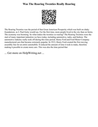 Was The Roaring Twenties Really Roaring
The Roaring Twenties was the period of that Great American Prosperity which was built on shaky
foundations. as J. Paul Getty would say. For the first time, more people lived in the city than on farms.
The economy was booming. So what makes the twenties so roaring? The Roaring Twenties were the
start of many important industries we have today, including automotive, radio, and fashion. The
automotive industry really took off during this time period. Henry Ford and Ford Motor Company
manufactured cars that became extremely popular. In 1913, Henry Ford created the first moving
assembly line for an entire automobile. It reduced the amount of time it took to make, therefore
making it possible to create more cars. This was also the time period that
... Get more on HelpWriting.net ...
 