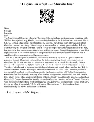 The Symbolism of Ophelia’s Character Essay
Name
Subject
Instructor
Date
The Symbolism of Ophelia s Character The name Ophelia has been most commonly associated with
William Shakespeare s play, Hamlet, where she is referred to as the title character s mad lover. She is
believed to have killed herself out of madness by drowning herself in a river. Interpretations about
Ophelia s character have ranged from being a woman who lost her sanity upon her father, Polonius
death to being the object of hatred by Hamlet. However, despite her supporting character in the play,
her personality has roused numerous criticisms and interpretations from philosophers and critics. This
is probably due to the fact that her role in the play is more of a descriptive character rather than a
speaking ... Show more content on Helpwriting.net ...
The costs of such religions refers to the madness and ultimately the death of Ophelia. It can be
presumed through Chapman s statement that the Catholic religion puts more pressure down on
Ophelia as she tries to overcome her marriage problems and her sexual desires. Ironically though,
instead of feeling ashamed, Ophelia resorts to the old lauds to assure herself of peace and solace.
Therefore, it is also safe to conclude that it is her religion or piety which takes away her fear. This is
evident in the fact that she drowns just after she chanted such old lauds . Erin Campbell provides a
more psychological and sociological approach in the character analysis of Ophelia. She argues that
Ophelia suffers from hysteria, a malady often ascribed to upper class women who bide their time in
their fathers homes while awaiting fulfillment of their culturally mandated roles as wives and mothers
(Campbell). Campbell proves her point by comparing Ophelia s character to that of Quentin Compson
who also drowned herself as a result of unrequited love, patriarchal restrictions and losses. Truthfully,
it is the social environment of Ophelia which caused her madness. Feeling imprisoned and
manipulated by the people around her, she felt that
... Get more on HelpWriting.net ...
 