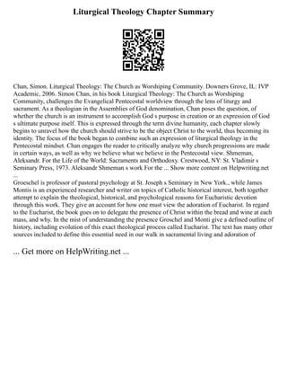 Liturgical Theology Chapter Summary
Chan, Simon. Liturgical Theology: The Church as Worshiping Community. Downers Grove, IL: IVP
Academic, 2006. Simon Chan, in his book Liturgical Theology: The Church as Worshiping
Community, challenges the Evangelical Pentecostal worldview through the lens of liturgy and
sacrament. As a theologian in the Assemblies of God denomination, Chan poses the question, of
whether the church is an instrument to accomplish God s purpose in creation or an expression of God
s ultimate purpose itself. This is expressed through the term divine humanity, each chapter slowly
begins to unravel how the church should strive to be the object Christ to the world, thus becoming its
identity. The focus of the book began to combine such an expression of liturgical theology in the
Pentecostal mindset. Chan engages the reader to critically analyze why church progressions are made
in certain ways, as well as why we believe what we believe in the Pentecostal view. Shmeman,
Aleksandr. For the Life of the World: Sacraments and Orthodoxy. Crestwood, NY: St. Vladimir s
Seminary Press, 1973. Aleksandr Shmeman s work For the ... Show more content on Helpwriting.net
...
Groeschel is professor of pastoral psychology at St. Joseph s Seminary in New York., while James
Montis is an experienced researcher and writer on topics of Catholic historical interest, both together
attempt to explain the theological, historical, and psychological reasons for Eucharistic devotion
through this work. They give an account for how one must view the adoration of Eucharist. In regard
to the Eucharist, the book goes on to delegate the presence of Christ within the bread and wine at each
mass, and why. In the mist of understanding the presence Groschel and Monti give a defined outline of
history, including evolution of this exact theological process called Eucharist. The text has many other
sources included to define this essential need in our walk in sacramental living and adoration of
... Get more on HelpWriting.net ...
 