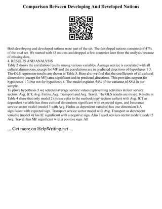Comparison Between Developing And Developed Nations
Both developing and developed nations were part of the set. The developed nations consisted of 47%
of the total set. We started with 43 nations and dropped a few countries later from the analysis because
of missing data.
4. RESULTS AND ANALYSIS
Table 2 shows the correlation results among various variables. Average service is correlated with all
cultural dimensions, except for MF and the correlations are in predicted directions of hypotheses 1 3.
The OLS regression results are shown in Table 3. Here also we find that the coefficients of all cultural
dimensions (except for MF) area significant and in predicted directions. This provides support for
hypotheses 1 3, but not for hypothesis 4. The model explains 54% of the variance of SVA in our
sample.
To prove hypothesis 5 we selected average service values representing activities in four service
sectors: Avg. ICT, Avg. FinIns, Avg. Transport and Avg. Travel. The OLS results are mixed. Results in
Table 4 show that only model 2 (please refer to the methodology section earlier) with Avg. ICT as
dependent variable has three cultural dimensions significant with expected signs, and Insurance
service sector model (model 3 with Avg. FinIns as dependent variable) has one dimension UA
significant with expected sign. Transport service sector model with Avg. Transport as dependent
variable (model 4) has IC significant with a negative sign. Also Travel services sector model (model 5
Avg. Travel) has MF significant with a positive sign. All
... Get more on HelpWriting.net ...
 