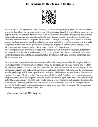 The Structure Of Development Of Brain
The structure of development of brain has always been interesting to study. There are various theories
to how the brain has evolved since ancient times. Scientists consistently try to find new researches that
helps us understand our past. Humans have much in common with animals biologically. We, humans
share similar properties with animals, and of the many factors, morality and ethics are the driving
forces that makes us humans unique to other animals. Although it has long been a debate to weather
animals too have a sense of morality and ethics, or share a similar level of consciousness, it is widely
recognized that humans have a greater level of language acquisition and emotional feelings. Many
scientists have tried to prove such ... Show more content on Helpwriting.net ...
Since chimpanzees are universally thought to be humans closest living relatives, many experiments
have been done in the past with chimpanzees. There were three experiments conducted, experiment
one for mutualism and selfishness, experiment two for altruism and weak spite and experiment three
for altruism and spite.
Experiment one primarily dealt with mutualism, where the chimpanzees allow the recipient to have
food in relation to her actions, or selfishness, where the chimpanzees eat alone without any food for
the recipients. When experiment one was conducted, the chimpanzees were all socially housed at the
same research centre and had completed physical and social cognition that made sure the chimpanzees
were in good shape and fit to take part in the experiment. It is important to note that the chimpanzees
were not deprived of food or water. The actors included three adult females, two young females, and
one young male, while the recipients were the higher social status alpha male and a five year old child
male. The actors primarily chose to make food available to the recipient which suggests the possibility
of mutualism. One strong observation that showed in this experiment was that the chimpanzees did
not pull the food away from the recipients often, suggesting signs that the actors of the chimpanzees
were not engaging in selfish behaviour. The
... Get more on HelpWriting.net ...
 
