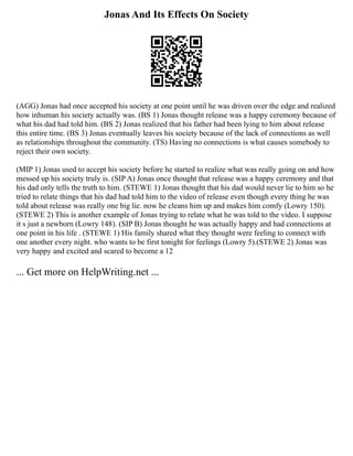 Jonas And Its Effects On Society
(AGG) Jonas had once accepted his society at one point until he was driven over the edge and realized
how inhuman his society actually was. (BS 1) Jonas thought release was a happy ceremony because of
what his dad had told him. (BS 2) Jonas realized that his father had been lying to him about release
this entire time. (BS 3) Jonas eventually leaves his society because of the lack of connections as well
as relationships throughout the community. (TS) Having no connections is what causes somebody to
reject their own society.
(MIP 1) Jonas used to accept his society before he started to realize what was really going on and how
messed up his society truly is. (SIP A) Jonas once thought that release was a happy ceremony and that
his dad only tells the truth to him. (STEWE 1) Jonas thought that his dad would never lie to him so he
tried to relate things that his dad had told him to the video of release even though every thing he was
told about release was really one big lie. now he cleans him up and makes him comfy (Lowry 150).
(STEWE 2) This is another example of Jonas trying to relate what he was told to the video. I suppose
it s just a newborn (Lowry 148). (SIP B) Jonas thought he was actually happy and had connections at
one point in his life . (STEWE 1) His family shared what they thought were feeling to connect with
one another every night. who wants to be first tonight for feelings (Lowry 5).(STEWE 2) Jonas was
very happy and excited and scared to become a 12
... Get more on HelpWriting.net ...
 