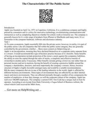 The Characteristics Of The Public Sector
Introduction
Apple was founded on April 1st, 1971 in Cupertino, California. It is a celebrious company and highly
praised by consumers and it s critics for innovative technology; revolutionizing communication and
interaction as well as completing objectives whether for school, work or leisurely use. The company is
generally known for it s wide range of products from iPhones to MacBooks and many more. It is a
forerunner in the computer hardware, software and electronics industry.
Task 1
A) To some economists, Apple essentially falls into the private sector, however, in reality, it is part of
the public sector. Like all companies that fall within the public sector category, they are generally
controlled by the government, whether ... Show more content on Helpwriting.net ...
Apple is an incorporation, meaning they have declared themselves as a corporate entity separate from
it s owners. I would recommend this type of business practice because of it s benefits. Some benefits
of having an incorporation include protection of the owner s assets against the companies liabilities,
the ability to raise the capital through the sales of stocks, a simplistic and effective transfer of
ownership to another party if necessary. Other benefits include getting a lower tax rate rather than on
personal income and not to mention, having the benefit of creating a protective bubble around the
company s shareholders, directors, and most importantly the company s owners. Hence, business
structure of Apple is highly favorable amongst many and would be a suitable recommendation.
B)Like many companies that are in one of the leading industries in the world, Apple is affected by
different business environments. Three types of environments they are affected by are their internal.
macro and micro environments. They are affected internally through a number of key components the
number of employees, to how they manage, as well the corporate culture of the company. Apple has
well over 100,000 employees. The company s current CEO, Tim Cook has a unique style to how he
operates. According to an excerpt from Duke University s Fuqua School of Business website, the
school which Cook received his MBA from,
... Get more on HelpWriting.net ...
 