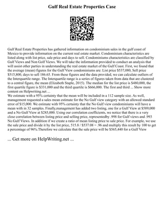 Gulf Real Estate Properties Case
Gulf Real Estate Properties has gathered information on condominium sales in the gulf coast of
Mexico to provide information on the current real estate market. Condominium characteristics are
listed along with list price, sale price and days to sell. Condominiums characteristics are classified by
Gulf Views and Non Golf Views. We will take the information provided to conduct an analysis that
will assist other parties in understanding the real estate market of the Gulf Coast. First, we found that
the average (mean) figures for the Gulf View condominiums are: List price $537,080, Sell price
$515,800, days to sell 186.65. From these figures and the data provided, we can calculate outliers of
the Interquartile range. The Interquartile range is a series of figures taken from data that are clustered
to a central figure, the mean (Elizabeth Staple, 2015). The median for the list price is $480,000, the
first quartile figure is $331,000 and the third quartile is $666,000. The first and third ... Show more
content on Helpwriting.net ...
We estimate with a 95% certainty that the mean will be included in a 112 sample size. As well,
management requested a sales mean estimate for the No Gulf view category with an allowed standard
error of $15,000. We estimate with 95% certainty that the No Gulf view condominiums will have a
mean with in 32 samples. Finally,management has added two listing, one for a Gulf View at $589,000
and a No Gulf View at $285,000. Using our correlation coefficients, we notice that there is a very
close correlation between listing price and selling price, representedby .998 for Gulf views and .993
No Gulf Views. In addition if we create a ratio of mean listing price to sale price. For example, we use
the sale price and divide it by the list price, 515.8 / $537.08 = .96 and multiply this result by 100 to get
a percentage of 96%.Therefore we calculate that the sale price will be $565,440 for a Gulf View
... Get more on HelpWriting.net ...
 