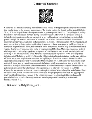 Chlamydia Urethritis
Chlamydia is a bacterial sexually transmitted disease caused by the pathogen Chlamydia trachomatis
that can be found in the mucous membranes of the genital region, the throat, and the eyes (Malhotra
2014). It is an obligate intracellular parasite that is gram negative and cocci. The pathogen is mainly
transmitted between sexual partners during sexual intercourse. However, if a pregnant female is
infected with the pathogen she can transmit it to her child during a vaginal delivery with the baby
passes through the mothers birth canal. Chlamydia trachomatis can cause urethritis in males and
mucopurulent cervicitis, urethritis, and endometritis in females (Harryman et al. 2014). Mucopurulent
cervcitis can lead to three main complications in women ... Show more content on Helpwriting.net ...
However, if symptoms do occur, they are often times nonspecific. Women may experience abnormal
vaginal discharge, dysuria, and post coital or intermenstrual bleeding. Men may experience urethral
discharge and occasionally experience symptoms of epididymo orchitis, which results in pain and
swelling of the epididymis and testis. Men and women both can experience rectal bleeding at the
infection site (Malhotra et al. 2013). Signs of a Chlamydia trachomatis infection can be seen utilizing
different nucleotide amplification tests that are highly specific and can be used for non invasive
specimens including urine and vulval swabs (Malhotra et al. 2013). If Chlamydia trachomatis is left
untreated, it can lead to chronic asymptomatic infection, which as a result can lead to infertility in
females. Chlamydia trachomatis can lead to chronic inflammation of the Fallopian tubes in which the
pathogen is present in the tubal lumen which contributes to infertility (Svensson et al. 1985).
Chlamydia trachomatis is the most common etiological agent of acute salpingitis, an infection of the
fallopian tubes, which can cause a woman to have an ectopic pregnancy in which the egg implants
itself outside of the mother s uterus. If the ectopic pregnancy is left untreated the mother could
potentially die as a result of damage to the surrounding organs or loss of large amounts of
blood(Svensson et al.
... Get more on HelpWriting.net ...
 