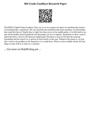 8th Grade Goodbyes Research Paper
EXAMPLE Eighth Grade Goodbyes They say we re too young to be apart of something that matters,
of something that s significant. We can t possibly have problems that mean anything, or relationships
that could last forever. Maybe they re right, but when you re in the eighth grade, it s a little hard to see
past all the middle school heartbreak and the people you live to impress. Sometimes we don t want to
admit that there s more to life than just eighth grade; that there is more to life than the amazing
friendships and the school we ve grown to find serenity in this year. Whatever the reason is, we just
don t want to say goodbye to the memories we ve made here. When we leave middle school, the first
thing we take with us is what we ve learned
... Get more on HelpWriting.net ...
 
