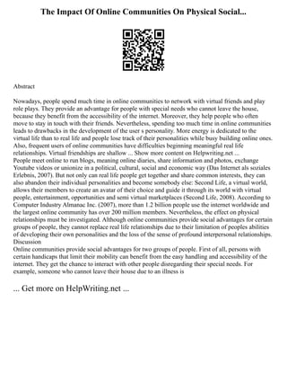 The Impact Of Online Communities On Physical Social...
Abstract
Nowadays, people spend much time in online communities to network with virtual friends and play
role plays. They provide an advantage for people with special needs who cannot leave the house,
because they benefit from the accessibility of the internet. Moreover, they help people who often
move to stay in touch with their friends. Nevertheless, spending too much time in online communities
leads to drawbacks in the development of the user s personality. More energy is dedicated to the
virtual life than to real life and people lose track of their personalities while busy building online ones.
Also, frequent users of online communities have difficulties beginning meaningful real life
relationships. Virtual friendships are shallow ... Show more content on Helpwriting.net ...
People meet online to run blogs, meaning online diaries, share information and photos, exchange
Youtube videos or unionize in a political, cultural, social and economic way (Das Internet als soziales
Erlebnis, 2007). But not only can real life people get together and share common interests, they can
also abandon their individual personalities and become somebody else: Second Life, a virtual world,
allows their members to create an avatar of their choice and guide it through its world with virtual
people, entertainment, opportunities and semi virtual marketplaces (Second Life, 2008). According to
Computer Industry Almanac Inc. (2007), more than 1.2 billion people use the internet worldwide and
the largest online community has over 200 million members. Nevertheless, the effect on physical
relationships must be investigated. Although online communities provide social advantages for certain
groups of people, they cannot replace real life relationships due to their limitation of peoples abilities
of developing their own personalities and the loss of the sense of profound interpersonal relationships.
Discussion
Online communities provide social advantages for two groups of people. First of all, persons with
certain handicaps that limit their mobility can benefit from the easy handling and accessibility of the
internet. They get the chance to interact with other people disregarding their special needs. For
example, someone who cannot leave their house due to an illness is
... Get more on HelpWriting.net ...
 