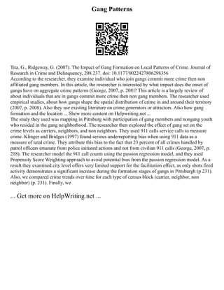 Gang Patterns
Tita, G., Ridgeway, G. (2007). The Impact of Gang Formation on Local Patterns of Crime. Journal of
Research in Crime and Delinquency, 208 237. doi: 10.1177/0022427806298356
According to the researcher, they examine individual who join gangs commit more crime then non
affiliated gang members. In this article, the researcher is interested by what impact does the onset of
gangs have on aggregate crime patterns (George, 2007, p. 208)? This article is a largely review of
about individuals that are in gangs commit more crime then non gang members. The researcher used
empirical studies, about how gangs shape the spatial distribution of crime in and around their territory
(2007, p. 2008). Also they use existing literature on crime generators or attractors. Also how gang
formation and the location ... Show more content on Helpwriting.net ...
The study they used was mapping in Pittsburg with participation of gang members and nongang youth
who resided in the gang neighborhood. The researcher then explored the effect of gang set on the
crime levels as carriers, neighbors, and non neighbors. They used 911 calls service calls to measure
crime. Klinger and Bridges (1997) found serious underreporting bias when using 911 data as a
measure of total crime. They attribute this bias to the fact that 23 percent of all crimes handled by
patrol officers emanate from police initiated actions and not from civilian 911 calls (George, 2007, p.
218). The researcher model the 911 call counts using the passion regression model, and they used
Propensity Score Weighting approach to avoid potential bias from the passion regression model. As a
result they examined city level offers very limited support for the facilitation effect, as only shots fired
activity demonstrates a significant increase during the formation stages of gangs in Pittsburgh (p 231).
Also, we compared crime trends over time for each type of census block (carrier, neighbor, non
neighbor) (p. 231). Finally, we
... Get more on HelpWriting.net ...
 