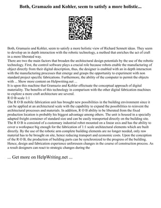Both, Gramazio and Kohler, seem to satisfy a more holistic...
Both, Gramazio and Kohler, seem to satisfy a more holistic view of Richard Sennett ideas. They seem
to develop an in depth interaction with the robotic technology, a method that enriches the act of craft
in a more liberated way.
There are two the main factors that broaden the architectural design potentials by the use of the robotic
technology. First, the control software plays a crucial role because robots enable the manufacturing of
object directly from their digital description, thus, the designer is enabled with an in depth interaction
with the manufacturing processes that emerge and grasps the opportunity to experiment with non
standard project specific fabrications. Furthermore, the ability of the computer to permit the objects
with ... Show more content on Helpwriting.net ...
It is upon this machine that Gramazio and Kohler effectuate the conceptual approach of digital
materiality. The benefits of this technology in comparison with the other digital fabrication machines
to explore a more craft architecture are several.
R O B scale 1:1
The R O B mobile fabrication unit has brought new possibilities in the building environment since it
can be applied at an architectural scale with the capability to expand the possibilities to reinvent the
architectural processes and materials. In addition, R O B ability to be liberated from the fixed
production location is probably his biggest advantage among others. The unit is housed in a specially
adapted freight container of standard size and can be easily transported directly on the building site.
The R O B is consisted of a customary industrial robot mounted on a linear axis and has the ability to
cover a workspace big enough for the fabrication of 1:1 scale architectural elements which are built
directly. By the use of the robotic arm complete building elements are no longer needed, only raw
material has to be brought on site, hence reducing transport and economic costs. Upon the conception
of the R O B, the production of building parts can be synchronized to the progress of the building.
Hence, design and fabrication experience unforeseen changes in the course of construction process. As
a result designers can react to strategic changes during the
... Get more on HelpWriting.net ...
 