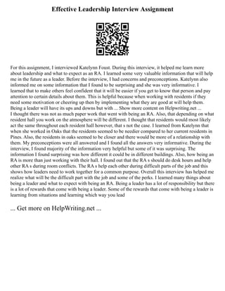 Effective Leadership Interview Assignment
For this assignment, I interviewed Katelynn Foust. During this interview, it helped me learn more
about leadership and what to expect as an RA. I learned some very valuable information that will help
me in the future as a leader. Before the interview, I had concerns and preconceptions. Katelynn also
informed me on some information that I found to be surprising and she was very informative. I
learned that to make others feel confident that it will be easier if you get to know that person and pay
attention to certain details about them. This is helpful because when working with residents if they
need some motivation or cheering up then by implementing what they are good at will help them.
Being a leader will have its ups and downs but with ... Show more content on Helpwriting.net ...
I thought there was not as much paper work that went with being an RA. Also, that depending on what
resident hall you work on the atmosphere will be different. I thought that residents would most likely
act the same throughout each resident hall however, that s not the case. I learned from Katelynn that
when she worked in Oaks that the residents seemed to be needier compared to her current residents in
Pines. Also, the residents in oaks seemed to be closer and there would be more of a relationship with
them. My preconceptions were all answered and I found all the answers very informative. During the
interview, I found majority of the information very helpful but some of it was surprising. The
information I found surprising was how different it could be in different buildings. Also, how being an
RA is more than just working with their hall. I found out that the RA s should do desk hours and help
other RA s during room conflicts. The RA s help each other during difficult parts of the job and this
shows how leaders need to work together for a common purpose. Overall this interview has helped me
realize what will be the difficult part with the job and some of the perks. I learned many things about
being a leader and what to expect with being an RA. Being a leader has a lot of responsibility but there
is a lot of rewards that come with being a leader. Some of the rewards that come with being a leader is
learning from situations and learning which way you lead
... Get more on HelpWriting.net ...
 