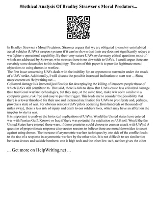 ##ethical Analysis Of Bradley Strawser s Moral Predators...
In Bradley Strawser s Moral Predators, Strawser argues that we are obligated to employ uninhabited
aerial vehicles (UAVs) weapon systems if it can be shown that their use does not significantly reduce a
warfighter s operational capability. By their very nature UAVs evoke many ethical questions most of
which are addressed by Strawser, who stresses there is no downside to UAVs. I would argue there are
certainly some downsides to this technology. The aim of this paper is to provide legitimate moral
objections to using drones in warfare.
The first issue concerning UAVs deals with the inability for an opponent to surrender under the attack
of a UAV strike. Additionally, I will discuss the possible increased inclination to start war ... Show
more content on Helpwriting.net ...
Collateral damage is a immoral justification for downplaying the killing of innocent people those of
which UAVs still contribute to. That said, there is data to show that UAVs cause less collateral damage
than traditional warfare technologies, but they may, at the same time, make war seem similar to a
computer game, risk free and easy to pull the trigger. This leads me to consider the possibility that
there is a lower threshold for their use and increased inclination for UAVs to proliferate and, perhaps,
provoke a state of war. For obvious reasons (UAV pilots operating from hundreds or thousands of
miles away), there s less risk of injury and death to our soldiers lives, which may have an affect on the
impetus to start a war.
It is important to analyze the historical implications of UAVs. Would the United states have entered
war with Persian Gulf, Kosovo or Iraq if there was potential for retaliation on U.S soil. Would the the
United States have entered those wars, if those countries could choose to counter attack with UAVs? A
question of proportionate response also creates reasons to believe there are moral downsides to count
against using drones. The increase of asymmetric warfare techniques by one side of the conflict leads
to the rise of a response in asymmetric warfare by the other side. It is not difficult to see similarities
between drones and suicide bombers: one is high tech and the other low tech, neither gives the other
... Get more on HelpWriting.net ...
 