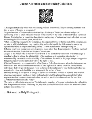 Judges Allocation and Sentencing Guidelines
1.4 Judges are typically white men with strong political connections. Do you see any problems with
this in terms of fairness in sentencing?
Judges allocation of outcomes is constrained by a diversity of factors; race has no weight on
sentencing. What is taken into consideration is the severity of the crime and the individual s criminal
history. The judge has to consult the Constitution and a group of statutes and court rules that governs
sentencing procedure in that given jurisdiction.
When considering procedures for sentencing, it is important to know that the outset that sentencing is
an area in which jurisdictions vary considerably, and to distinguish the differences in sentencing
systems may have an important bearing on the ... Show more content on Helpwriting.net ...
Efficient courtroom workgroups seek to process cases rather than dispense justice. The legal merits of
the case are the true determinative factors of an outcome.
Judges: is the person who is eminent on the Bench in the front of the courtroom. While the Judge is
mandate by law to rule on the admissibility of the evidence as it comes into trial, the jury is
empowered by law to rule on the reliability of the evidence. In addition the judge accepts or approves
the guilty pleas when the defendant waives the rights to trial.
Criminal Prosecutor: is a representative of the State or Federal government whose job is to prosecute
individuals who have committed crimes and to take legal action for this violation. These are the
individuals that will go into the court room and argue to the judge and/or jury that the defendant has
committed a crime and should be held accountable for his/her offense.
Defense attorney: is the person in charge to defend the individual accused of a crime. The defense
attorney exercises any number of rights on his client s behalf to change the course of the trial or
negotiate the best outcome for the defendant, as well as provided the best defense for his client.
3. What are the functions of a Judge?
The judge presides in the courtroom. The judge rules on points of law and instructs the jury, about the
law that governs each case. Protecting the jury from outside influences is one of the important of the
judge s tasks at trial. The
... Get more on HelpWriting.net ...
 