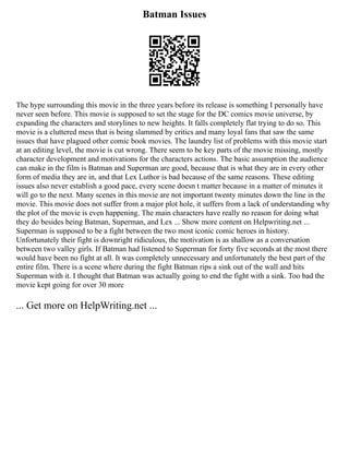 Batman Issues
The hype surrounding this movie in the three years before its release is something I personally have
never seen before. This movie is supposed to set the stage for the DC comics movie universe, by
expanding the characters and storylines to new heights. It falls completely flat trying to do so. This
movie is a cluttered mess that is being slammed by critics and many loyal fans that saw the same
issues that have plagued other comic book movies. The laundry list of problems with this movie start
at an editing level, the movie is cut wrong. There seem to be key parts of the movie missing, mostly
character development and motivations for the characters actions. The basic assumption the audience
can make in the film is Batman and Superman are good, because that is what they are in every other
form of media they are in, and that Lex Luthor is bad because of the same reasons. These editing
issues also never establish a good pace, every scene doesn t matter because in a matter of minutes it
will go to the next. Many scenes in this movie are not important twenty minutes down the line in the
movie. This movie does not suffer from a major plot hole, it suffers from a lack of understanding why
the plot of the movie is even happening. The main characters have really no reason for doing what
they do besides being Batman, Superman, and Lex ... Show more content on Helpwriting.net ...
Superman is supposed to be a fight between the two most iconic comic heroes in history.
Unfortunately their fight is downright ridiculous, the motivation is as shallow as a conversation
between two valley girls. If Batman had listened to Superman for forty five seconds at the most there
would have been no fight at all. It was completely unnecessary and unfortunately the best part of the
entire film. There is a scene where during the fight Batman rips a sink out of the wall and hits
Superman with it. I thought that Batman was actually going to end the fight with a sink. Too bad the
movie kept going for over 30 more
... Get more on HelpWriting.net ...
 