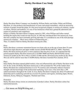 Harley Davidson Case Study
Harley Davidson Motor Company was founded by William Harley and Arthur, Walter and William
Davidson. It is the producer and manufacturer of iconic and unique motorbikes, which are desired by
millions of people around the globe. It is the most recognized company in motorcycle industry, creator
of culture, lifestyle and tradition. It is one of few businesses which have gained the admiration and
respect of consumers and competitors.
History of Harley Davidson Motor Company started in 1901, when William and Arthur started
building the engine that would suit into bicycle. In 1903 they introduced their first motorcycle, from
that time company has been constantly growing and today it is considered as one of the most prestige
motorcycle company ... Show more content on Helpwriting.net ...
Thus, it is hard to find two Harley Davidson motorcycles alike.
Price
Harley Davidson s customer orientation focuses on clients who are at the age of more than 35 years
old and has high education and upper middle income (HARI PRAKASH.N.V, 2004). Therefore,
Harley Davidson motorcycle price is more expensive than the price of cars. It is reported that the
general popular Harley Davidson motorcycle is $15000 20000 and Harley ROAD KING classic
motorcycle model (in the 50s to 60s) is worth $ 25,000 and the old motorcycles model (in the 30s to
40s) can still be sold for more than $ 30,000 (Harley Davidson Australia/New Zealand, 2012).
Place
Since Harley Davidson opened global market, it has not influenced the sale of Harley Davidson in the
US. So far, in the US Harley Davidson motorcycle is still accounted for 70% of the market share.
Harley Davidson has conducted business in over 70 countries and continually enhances business
strength with the knowledge of the professional marketing. Up to now, it has more than 1,300
authorized dealers throughout the world. In Asia, Harley Davidson Company has about 30 authorized
dealership and its marketing network has covered 10 countries and regions, including Japan, Brunei,
Indonesia, Korea, Malaysia, Singapore, Thailand and China.
Promotion
Harley Davidson always insists on construction of product culture. Harley Davidson culture has
represented passion,
... Get more on HelpWriting.net ...
 