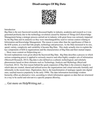Disadvantages Of Big Data
Introduction
Big Data is the new buzzword recently discussed highly in industry, academia and research as it was
generated profusely due to the technology revolution caused by Internet of Things (IoT).Knowledge
Management being a strategic process carried out in industry with great focus was seriously impacted
by the Big Data and its analytics as they were interchangeability used in various context relating to
Information and Knowledge Management. The reason is none other than the significance of Data in
the KM system, as a tool that link people, technology and processes. As the Data increased in its size,
speed, variety, complexity and variability it became Big Data . This study actually tries to explain the
key components of KM in organizations and the characteristics of Big Data and their mutual impact.
... Show more content on Helpwriting.net ...
Several explanations were given about the buzzword Big Data . Big Data describes a process in which
serious computing power is applied to seriously massive and often highly complex sets of information
(Microsoft Research, 2013). Big data is also defined as a cultural, technological, and scholarly
phenomenon based on three elements such as Technology, Analysis and Mythology (Boyd and
Crawford, 2012). The first reason behind the quick expansion of Big Data is the extensive degree to
which data are created, shared and utilized across the organizations and virtual networks formally and
informally in the recent times. Digitization, that is, the transformation of analogue signals into digital
ones, reached massive popularity in the early 1990s. The data information knowledge wisdom
hierarchy offers an alternative view, according to which information appears as data that are structured
in a way to be useful and relevant to a specific purpose (Rowley,
... Get more on HelpWriting.net ...
 