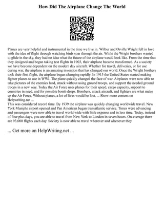 How Did The Airplane Change The World
Planes are very helpful and instrumental in the time we live in. Wilbur and Orville Wright fell in love
with the idea of flight through watching birds soar through the air. While the Wright brothers wanted
to glide in the sky, they had no idea what the future of the airplane would look like. From the time that
they designed and began taking test flights in 1903, their airplane became transformed. As a society
we have become dependent on the modern day aircraft. Whether for travel, deliveries, or for use
during war, the airplane is an amazing invention that has changed our world. Once the Wright brothers
took their first flight, the airplane began changing rapidly. In 1915 the United States started making
fighter planes to use in WWI. The plane quickly changed the face of war. Airplanes were now able to
take pictures of the enemies land, attack without using ground troops, and support the needed ground
troops in a new way. Today the Air Force uses planes for their speed, cargo capacity, support to
countries in need, and for possible bomb drops. Bombers, attack aircraft, and fighters are what make
up the Air Force. Without planes, a lot of lives would be lost. ... Show more content on
Helpwriting.net ...
This was considered record time. By 1939 the airplane was quickly changing worldwide travel. New
York Muniple airport opened and Pan American began transatlantic service. Times were advancing
and passengers were now able to travel world wide with little expense and in less time. Today, instead
of four plus days, you are able to travel from New York to London in seven hours. On average there
are 93,000 flights each day. Society is now able to travel wherever and whenever they
... Get more on HelpWriting.net ...
 