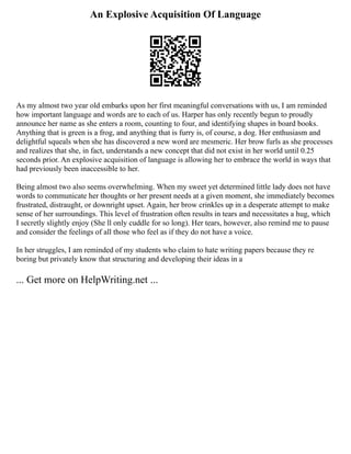 An Explosive Acquisition Of Language
As my almost two year old embarks upon her first meaningful conversations with us, I am reminded
how important language and words are to each of us. Harper has only recently begun to proudly
announce her name as she enters a room, counting to four, and identifying shapes in board books.
Anything that is green is a frog, and anything that is furry is, of course, a dog. Her enthusiasm and
delightful squeals when she has discovered a new word are mesmeric. Her brow furls as she processes
and realizes that she, in fact, understands a new concept that did not exist in her world until 0.25
seconds prior. An explosive acquisition of language is allowing her to embrace the world in ways that
had previously been inaccessible to her.
Being almost two also seems overwhelming. When my sweet yet determined little lady does not have
words to communicate her thoughts or her present needs at a given moment, she immediately becomes
frustrated, distraught, or downright upset. Again, her brow crinkles up in a desperate attempt to make
sense of her surroundings. This level of frustration often results in tears and necessitates a hug, which
I secretly slightly enjoy (She ll only cuddle for so long). Her tears, however, also remind me to pause
and consider the feelings of all those who feel as if they do not have a voice.
In her struggles, I am reminded of my students who claim to hate writing papers because they re
boring but privately know that structuring and developing their ideas in a
... Get more on HelpWriting.net ...
 