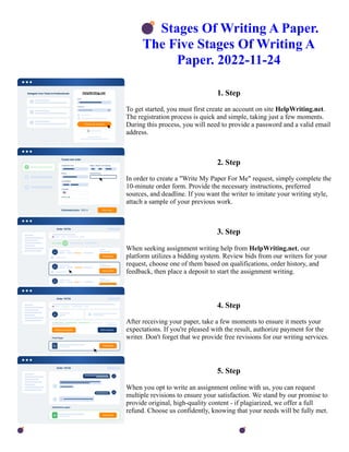 💣Stages Of Writing A Paper.
The Five Stages Of Writing A
Paper. 2022-11-24
1. Step
To get started, you must first create an account on site HelpWriting.net.
The registration process is quick and simple, taking just a few moments.
During this process, you will need to provide a password and a valid email
address.
2. Step
In order to create a "Write My Paper For Me" request, simply complete the
10-minute order form. Provide the necessary instructions, preferred
sources, and deadline. If you want the writer to imitate your writing style,
attach a sample of your previous work.
3. Step
When seeking assignment writing help from HelpWriting.net, our
platform utilizes a bidding system. Review bids from our writers for your
request, choose one of them based on qualifications, order history, and
feedback, then place a deposit to start the assignment writing.
4. Step
After receiving your paper, take a few moments to ensure it meets your
expectations. If you're pleased with the result, authorize payment for the
writer. Don't forget that we provide free revisions for our writing services.
5. Step
When you opt to write an assignment online with us, you can request
multiple revisions to ensure your satisfaction. We stand by our promise to
provide original, high-quality content - if plagiarized, we offer a full
refund. Choose us confidently, knowing that your needs will be fully met.
💣Stages Of Writing A Paper. The Five Stages Of Writing A Paper. 2022-11-24 💣Stages Of Writing A Paper.
The Five Stages Of Writing A Paper. 2022-11-24
 