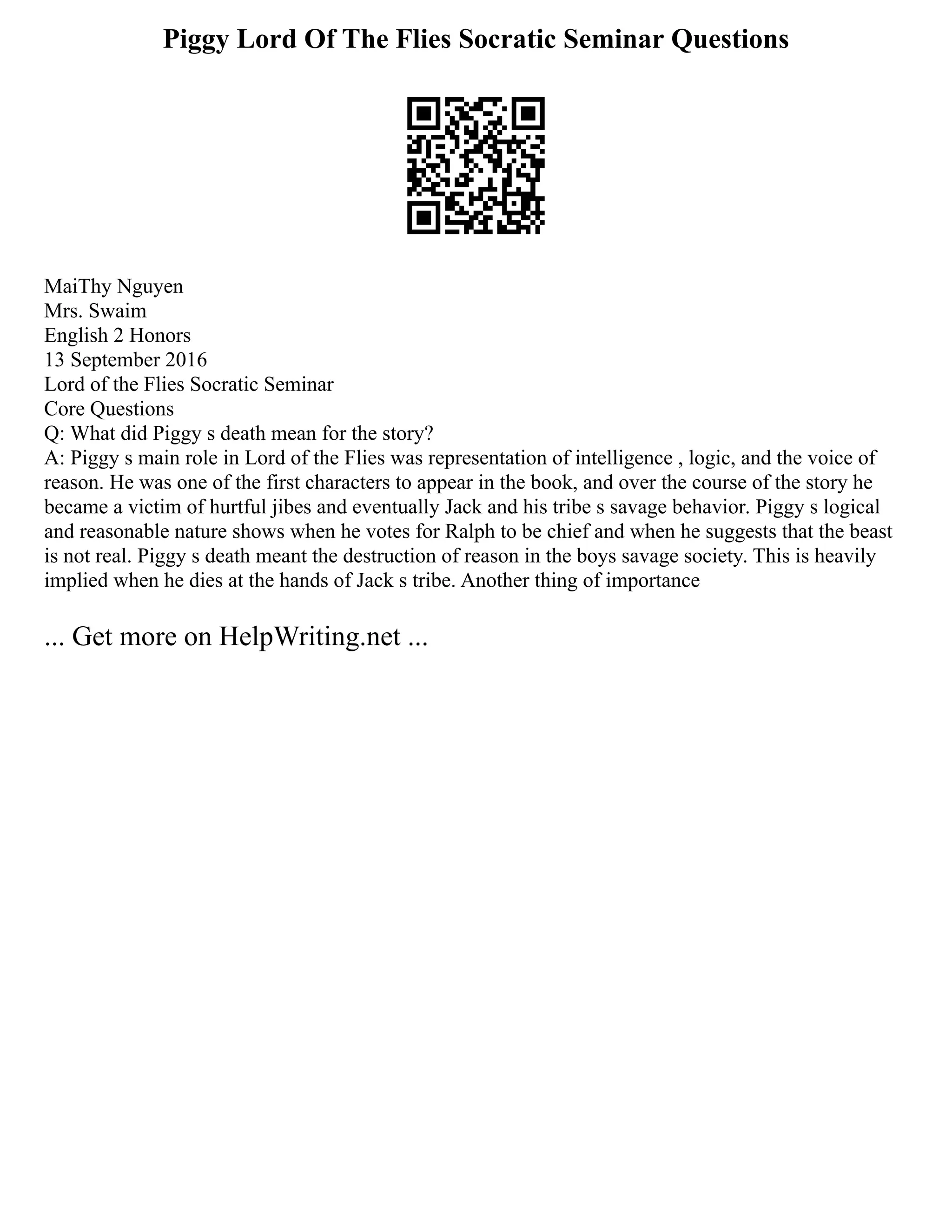 Piggy Lord Of The Flies Socratic Seminar Questions
MaiThy Nguyen
Mrs. Swaim
English 2 Honors
13 September 2016
Lord of the Flies Socratic Seminar
Core Questions
Q: What did Piggy s death mean for the story?
A: Piggy s main role in Lord of the Flies was representation of intelligence , logic, and the voice of
reason. He was one of the first characters to appear in the book, and over the course of the story he
became a victim of hurtful jibes and eventually Jack and his tribe s savage behavior. Piggy s logical
and reasonable nature shows when he votes for Ralph to be chief and when he suggests that the beast
is not real. Piggy s death meant the destruction of reason in the boys savage society. This is heavily
implied when he dies at the hands of Jack s tribe. Another thing of importance
... Get more on HelpWriting.net ...
 