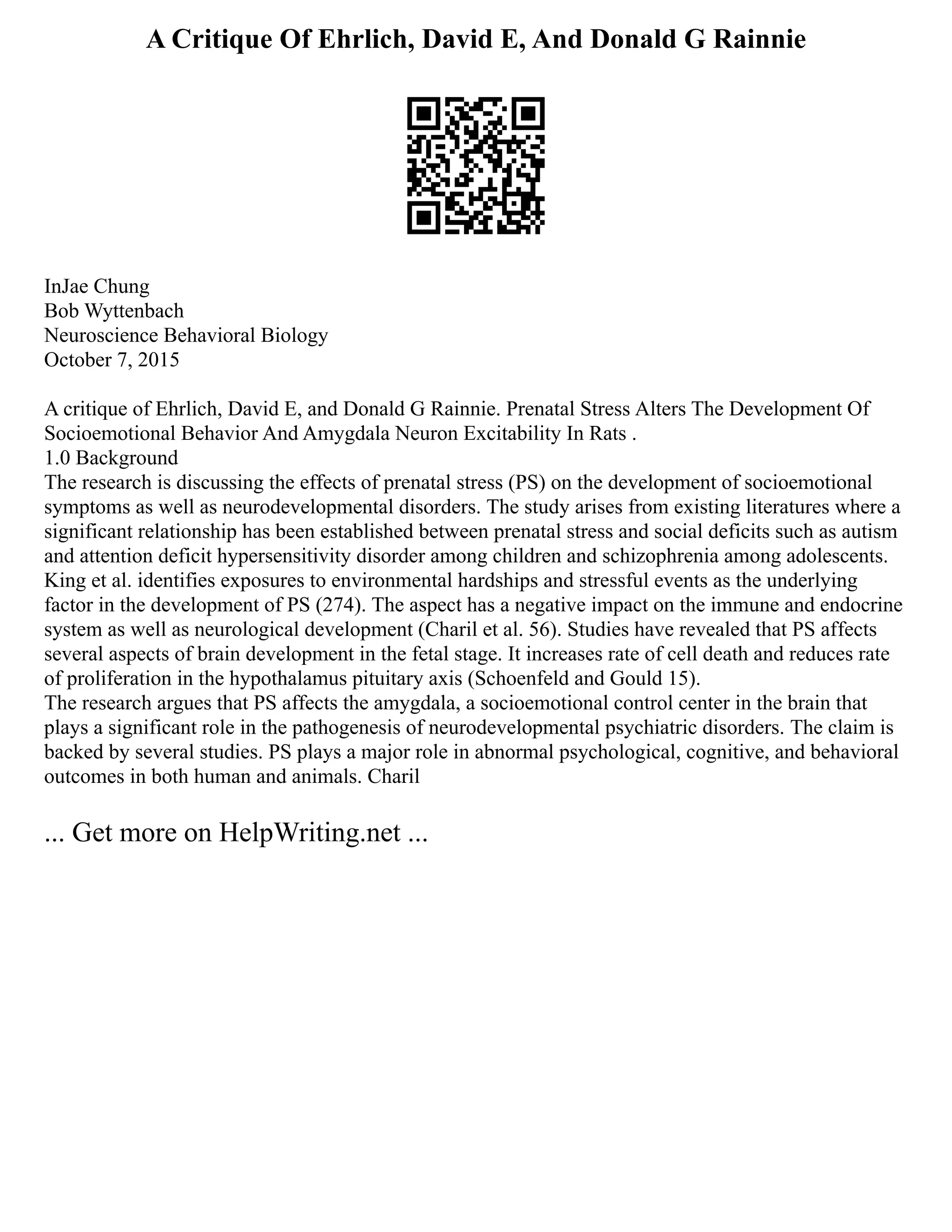 A Critique Of Ehrlich, David E, And Donald G Rainnie
InJae Chung
Bob Wyttenbach
Neuroscience Behavioral Biology
October 7, 2015
A critique of Ehrlich, David E, and Donald G Rainnie. Prenatal Stress Alters The Development Of
Socioemotional Behavior And Amygdala Neuron Excitability In Rats .
1.0 Background
The research is discussing the effects of prenatal stress (PS) on the development of socioemotional
symptoms as well as neurodevelopmental disorders. The study arises from existing literatures where a
significant relationship has been established between prenatal stress and social deficits such as autism
and attention deficit hypersensitivity disorder among children and schizophrenia among adolescents.
King et al. identifies exposures to environmental hardships and stressful events as the underlying
factor in the development of PS (274). The aspect has a negative impact on the immune and endocrine
system as well as neurological development (Charil et al. 56). Studies have revealed that PS affects
several aspects of brain development in the fetal stage. It increases rate of cell death and reduces rate
of proliferation in the hypothalamus pituitary axis (Schoenfeld and Gould 15).
The research argues that PS affects the amygdala, a socioemotional control center in the brain that
plays a significant role in the pathogenesis of neurodevelopmental psychiatric disorders. The claim is
backed by several studies. PS plays a major role in abnormal psychological, cognitive, and behavioral
outcomes in both human and animals. Charil
... Get more on HelpWriting.net ...
 