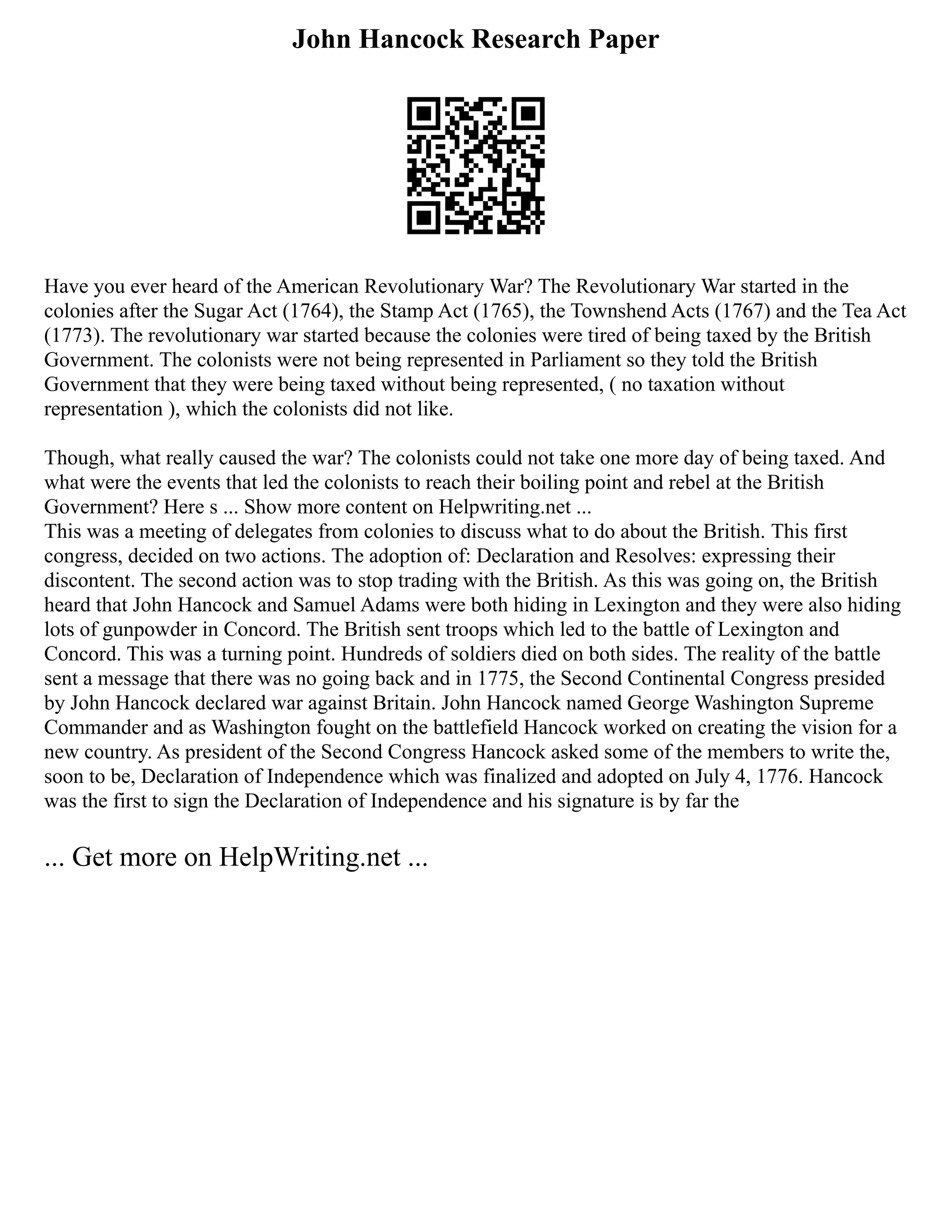 John Hancock Research Paper
Have you ever heard of the American Revolutionary War? The Revolutionary War started in the
colonies after the Sugar Act (1764), the Stamp Act (1765), the Townshend Acts (1767) and the Tea Act
(1773). The revolutionary war started because the colonies were tired of being taxed by the British
Government. The colonists were not being represented in Parliament so they told the British
Government that they were being taxed without being represented, ( no taxation without
representation ), which the colonists did not like.
Though, what really caused the war? The colonists could not take one more day of being taxed. And
what were the events that led the colonists to reach their boiling point and rebel at the British
Government? Here s ... Show more content on Helpwriting.net ...
This was a meeting of delegates from colonies to discuss what to do about the British. This first
congress, decided on two actions. The adoption of: Declaration and Resolves: expressing their
discontent. The second action was to stop trading with the British. As this was going on, the British
heard that John Hancock and Samuel Adams were both hiding in Lexington and they were also hiding
lots of gunpowder in Concord. The British sent troops which led to the battle of Lexington and
Concord. This was a turning point. Hundreds of soldiers died on both sides. The reality of the battle
sent a message that there was no going back and in 1775, the Second Continental Congress presided
by John Hancock declared war against Britain. John Hancock named George Washington Supreme
Commander and as Washington fought on the battlefield Hancock worked on creating the vision for a
new country. As president of the Second Congress Hancock asked some of the members to write the,
soon to be, Declaration of Independence which was finalized and adopted on July 4, 1776. Hancock
was the first to sign the Declaration of Independence and his signature is by far the
... Get more on HelpWriting.net ...
 