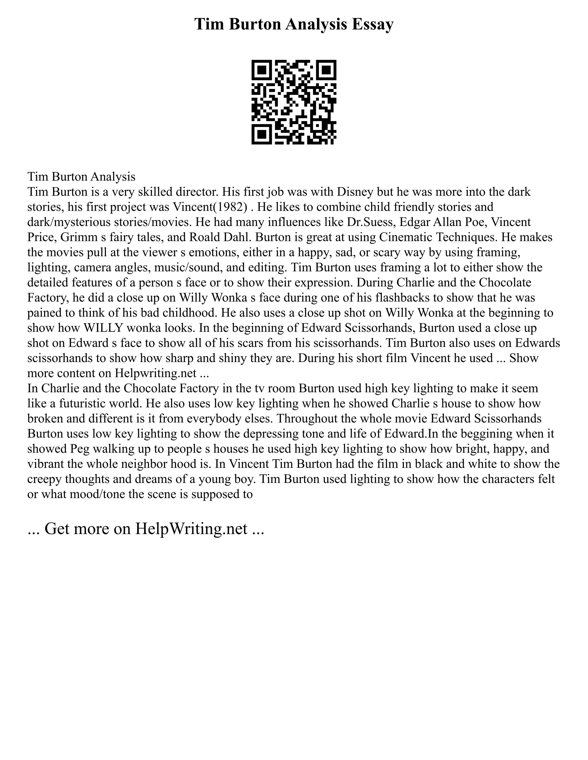 Tim Burton Analysis Essay
Tim Burton Analysis
Tim Burton is a very skilled director. His first job was with Disney but he was more into the dark
stories, his first project was Vincent(1982) . He likes to combine child friendly stories and
dark/mysterious stories/movies. He had many influences like Dr.Suess, Edgar Allan Poe, Vincent
Price, Grimm s fairy tales, and Roald Dahl. Burton is great at using Cinematic Techniques. He makes
the movies pull at the viewer s emotions, either in a happy, sad, or scary way by using framing,
lighting, camera angles, music/sound, and editing. Tim Burton uses framing a lot to either show the
detailed features of a person s face or to show their expression. During Charlie and the Chocolate
Factory, he did a close up on Willy Wonka s face during one of his flashbacks to show that he was
pained to think of his bad childhood. He also uses a close up shot on Willy Wonka at the beginning to
show how WILLY wonka looks. In the beginning of Edward Scissorhands, Burton used a close up
shot on Edward s face to show all of his scars from his scissorhands. Tim Burton also uses on Edwards
scissorhands to show how sharp and shiny they are. During his short film Vincent he used ... Show
more content on Helpwriting.net ...
In Charlie and the Chocolate Factory in the tv room Burton used high key lighting to make it seem
like a futuristic world. He also uses low key lighting when he showed Charlie s house to show how
broken and different is it from everybody elses. Throughout the whole movie Edward Scissorhands
Burton uses low key lighting to show the depressing tone and life of Edward.In the beggining when it
showed Peg walking up to people s houses he used high key lighting to show how bright, happy, and
vibrant the whole neighbor hood is. In Vincent Tim Burton had the film in black and white to show the
creepy thoughts and dreams of a young boy. Tim Burton used lighting to show how the characters felt
or what mood/tone the scene is supposed to
... Get more on HelpWriting.net ...
 