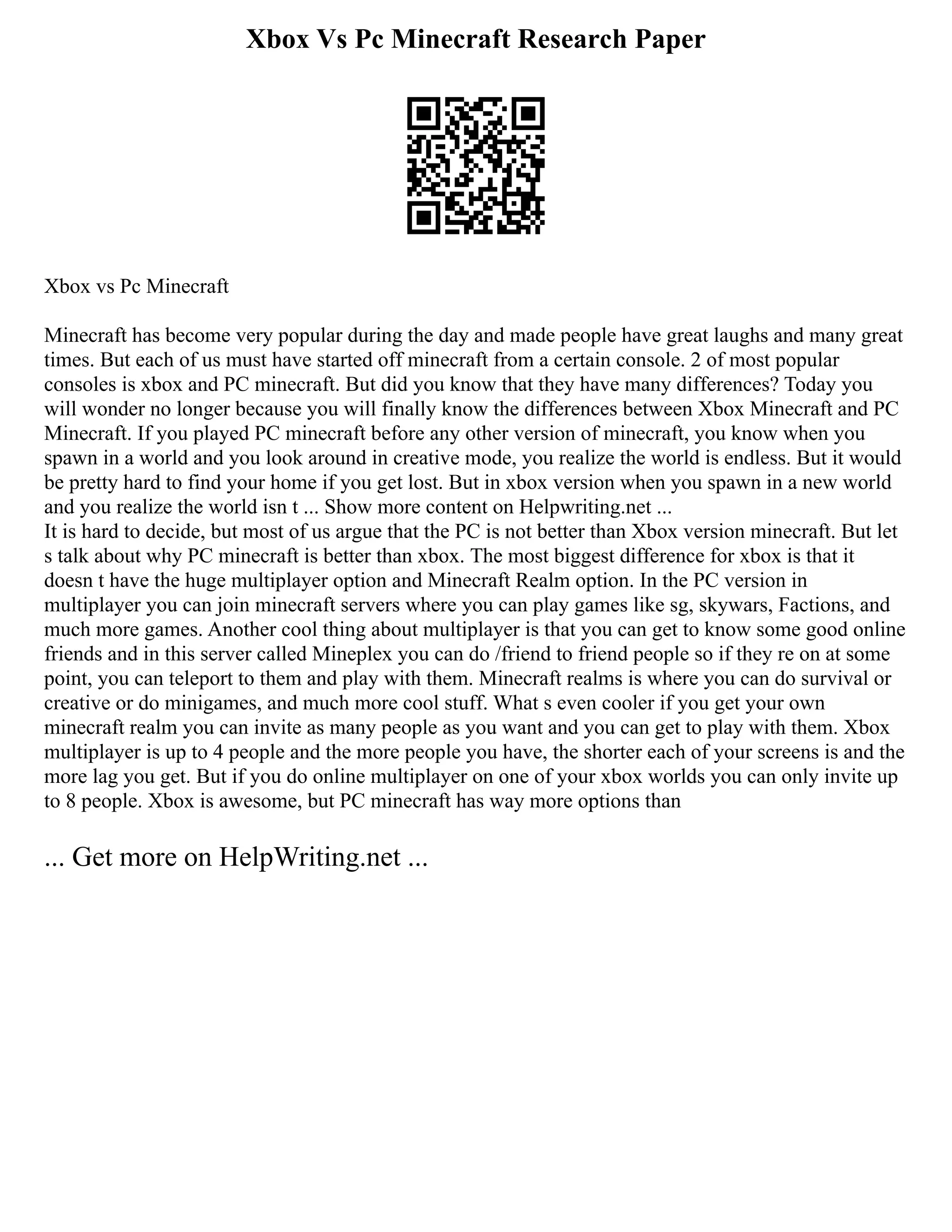 Xbox Vs Pc Minecraft Research Paper
Xbox vs Pc Minecraft
Minecraft has become very popular during the day and made people have great laughs and many great
times. But each of us must have started off minecraft from a certain console. 2 of most popular
consoles is xbox and PC minecraft. But did you know that they have many differences? Today you
will wonder no longer because you will finally know the differences between Xbox Minecraft and PC
Minecraft. If you played PC minecraft before any other version of minecraft, you know when you
spawn in a world and you look around in creative mode, you realize the world is endless. But it would
be pretty hard to find your home if you get lost. But in xbox version when you spawn in a new world
and you realize the world isn t ... Show more content on Helpwriting.net ...
It is hard to decide, but most of us argue that the PC is not better than Xbox version minecraft. But let
s talk about why PC minecraft is better than xbox. The most biggest difference for xbox is that it
doesn t have the huge multiplayer option and Minecraft Realm option. In the PC version in
multiplayer you can join minecraft servers where you can play games like sg, skywars, Factions, and
much more games. Another cool thing about multiplayer is that you can get to know some good online
friends and in this server called Mineplex you can do /friend to friend people so if they re on at some
point, you can teleport to them and play with them. Minecraft realms is where you can do survival or
creative or do minigames, and much more cool stuff. What s even cooler if you get your own
minecraft realm you can invite as many people as you want and you can get to play with them. Xbox
multiplayer is up to 4 people and the more people you have, the shorter each of your screens is and the
more lag you get. But if you do online multiplayer on one of your xbox worlds you can only invite up
to 8 people. Xbox is awesome, but PC minecraft has way more options than
... Get more on HelpWriting.net ...
 