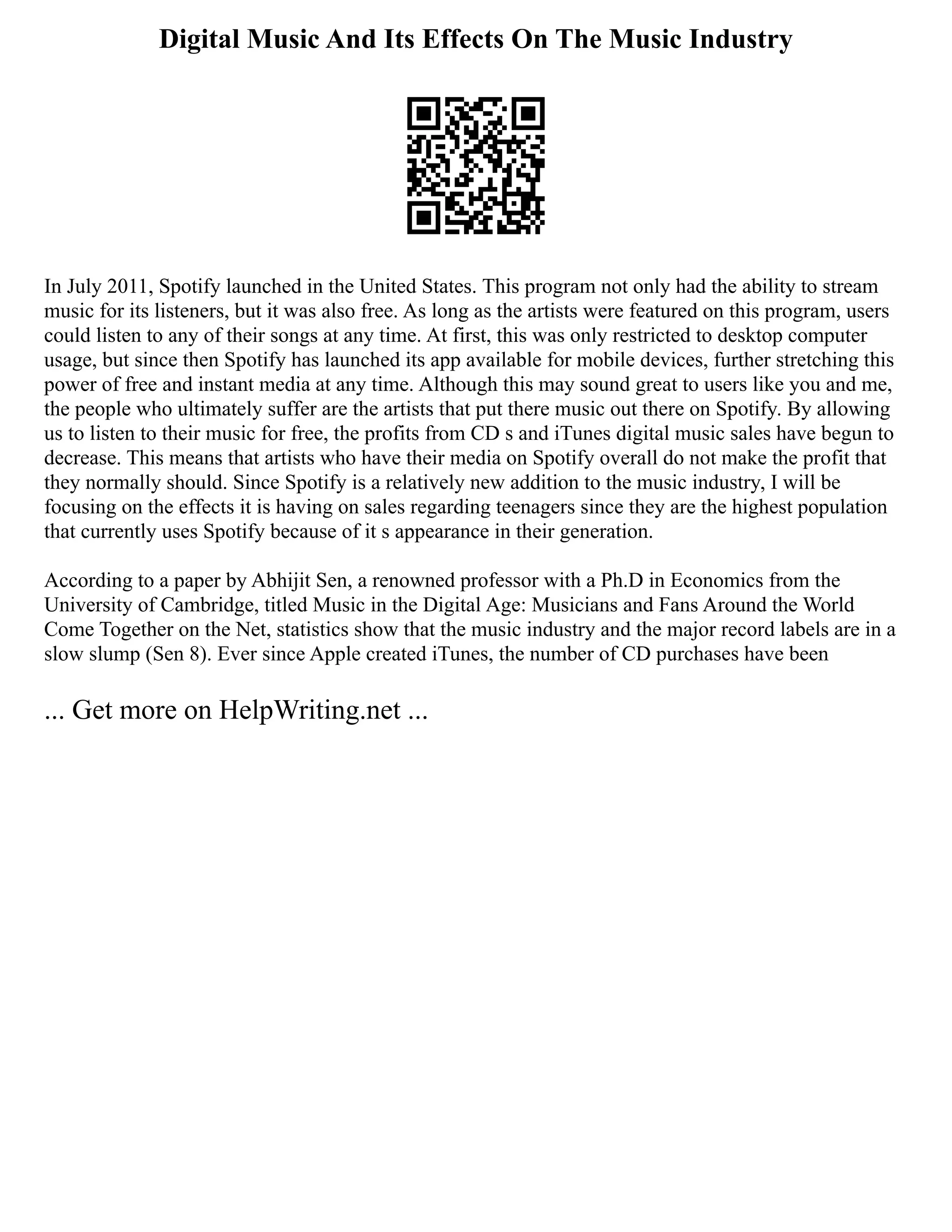 Digital Music And Its Effects On The Music Industry
In July 2011, Spotify launched in the United States. This program not only had the ability to stream
music for its listeners, but it was also free. As long as the artists were featured on this program, users
could listen to any of their songs at any time. At first, this was only restricted to desktop computer
usage, but since then Spotify has launched its app available for mobile devices, further stretching this
power of free and instant media at any time. Although this may sound great to users like you and me,
the people who ultimately suffer are the artists that put there music out there on Spotify. By allowing
us to listen to their music for free, the profits from CD s and iTunes digital music sales have begun to
decrease. This means that artists who have their media on Spotify overall do not make the profit that
they normally should. Since Spotify is a relatively new addition to the music industry, I will be
focusing on the effects it is having on sales regarding teenagers since they are the highest population
that currently uses Spotify because of it s appearance in their generation.
According to a paper by Abhijit Sen, a renowned professor with a Ph.D in Economics from the
University of Cambridge, titled Music in the Digital Age: Musicians and Fans Around the World
Come Together on the Net, statistics show that the music industry and the major record labels are in a
slow slump (Sen 8). Ever since Apple created iTunes, the number of CD purchases have been
... Get more on HelpWriting.net ...
 