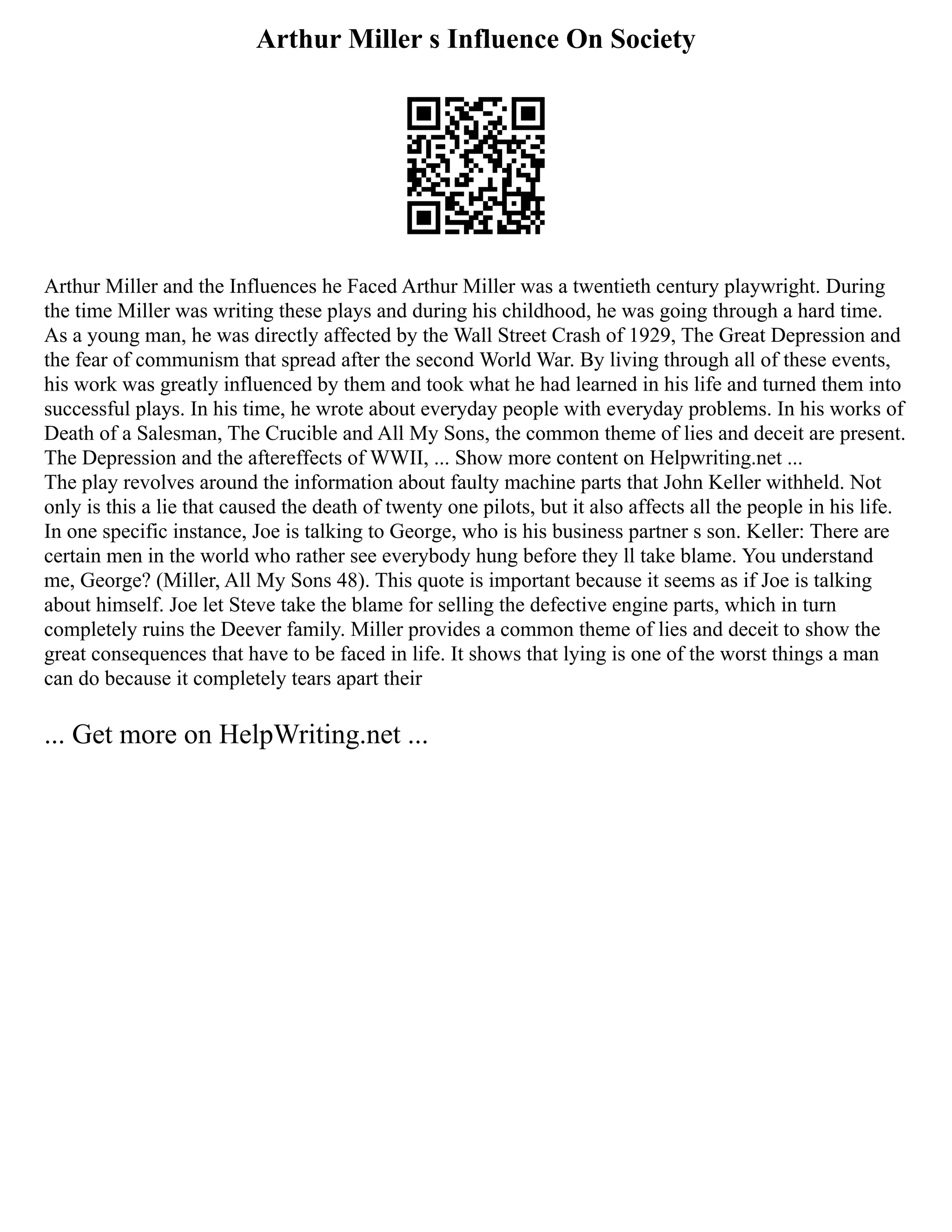 Arthur Miller s Influence On Society
Arthur Miller and the Influences he Faced Arthur Miller was a twentieth century playwright. During
the time Miller was writing these plays and during his childhood, he was going through a hard time.
As a young man, he was directly affected by the Wall Street Crash of 1929, The Great Depression and
the fear of communism that spread after the second World War. By living through all of these events,
his work was greatly influenced by them and took what he had learned in his life and turned them into
successful plays. In his time, he wrote about everyday people with everyday problems. In his works of
Death of a Salesman, The Crucible and All My Sons, the common theme of lies and deceit are present.
The Depression and the aftereffects of WWII, ... Show more content on Helpwriting.net ...
The play revolves around the information about faulty machine parts that John Keller withheld. Not
only is this a lie that caused the death of twenty one pilots, but it also affects all the people in his life.
In one specific instance, Joe is talking to George, who is his business partner s son. Keller: There are
certain men in the world who rather see everybody hung before they ll take blame. You understand
me, George? (Miller, All My Sons 48). This quote is important because it seems as if Joe is talking
about himself. Joe let Steve take the blame for selling the defective engine parts, which in turn
completely ruins the Deever family. Miller provides a common theme of lies and deceit to show the
great consequences that have to be faced in life. It shows that lying is one of the worst things a man
can do because it completely tears apart their
... Get more on HelpWriting.net ...
 
