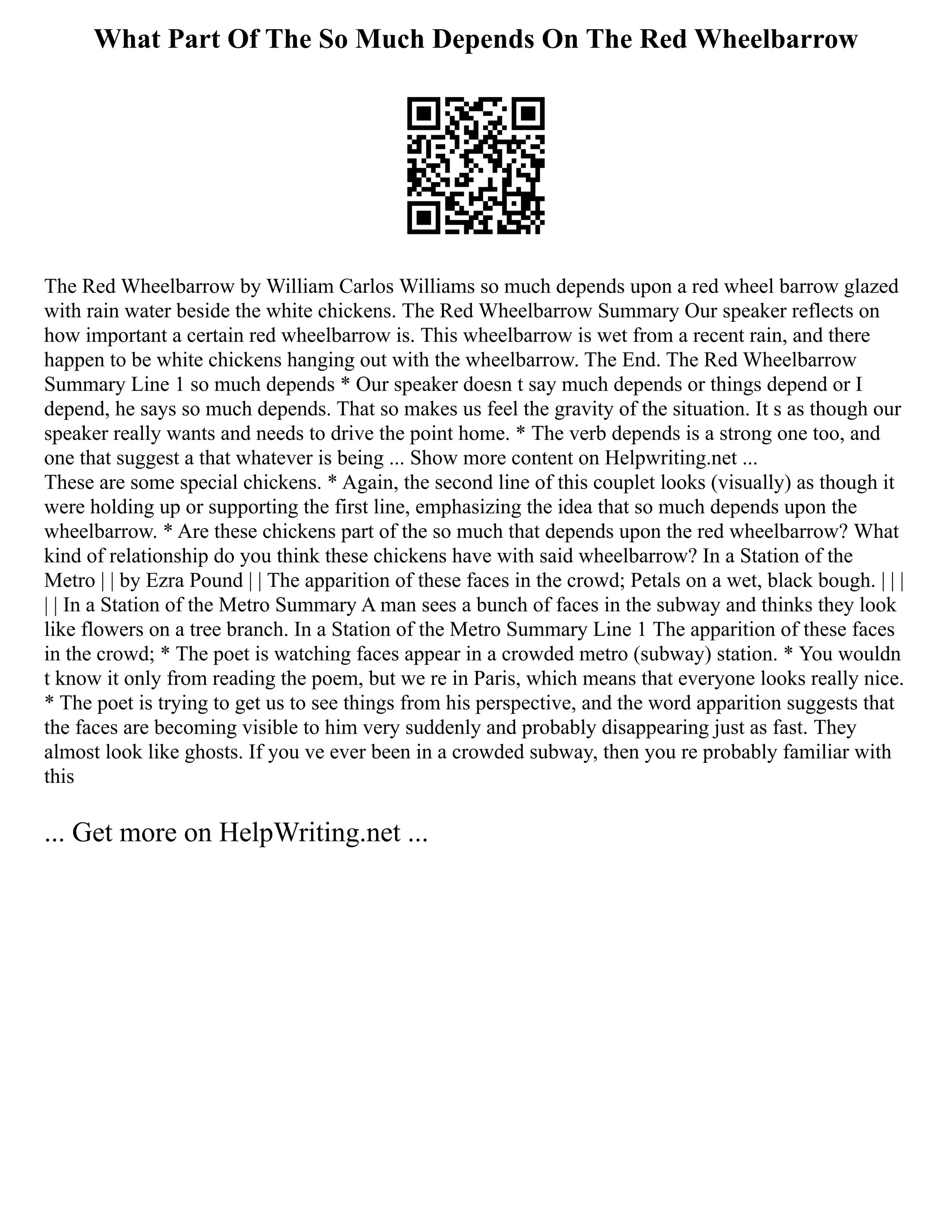What Part Of The So Much Depends On The Red Wheelbarrow
The Red Wheelbarrow by William Carlos Williams so much depends upon a red wheel barrow glazed
with rain water beside the white chickens. The Red Wheelbarrow Summary Our speaker reflects on
how important a certain red wheelbarrow is. This wheelbarrow is wet from a recent rain, and there
happen to be white chickens hanging out with the wheelbarrow. The End. The Red Wheelbarrow
Summary Line 1 so much depends * Our speaker doesn t say much depends or things depend or I
depend, he says so much depends. That so makes us feel the gravity of the situation. It s as though our
speaker really wants and needs to drive the point home. * The verb depends is a strong one too, and
one that suggest a that whatever is being ... Show more content on Helpwriting.net ...
These are some special chickens. * Again, the second line of this couplet looks (visually) as though it
were holding up or supporting the first line, emphasizing the idea that so much depends upon the
wheelbarrow. * Are these chickens part of the so much that depends upon the red wheelbarrow? What
kind of relationship do you think these chickens have with said wheelbarrow? In a Station of the
Metro | | by Ezra Pound | | The apparition of these faces in the crowd; Petals on a wet, black bough. | | |
| | In a Station of the Metro Summary A man sees a bunch of faces in the subway and thinks they look
like flowers on a tree branch. In a Station of the Metro Summary Line 1 The apparition of these faces
in the crowd; * The poet is watching faces appear in a crowded metro (subway) station. * You wouldn
t know it only from reading the poem, but we re in Paris, which means that everyone looks really nice.
* The poet is trying to get us to see things from his perspective, and the word apparition suggests that
the faces are becoming visible to him very suddenly and probably disappearing just as fast. They
almost look like ghosts. If you ve ever been in a crowded subway, then you re probably familiar with
this
... Get more on HelpWriting.net ...
 