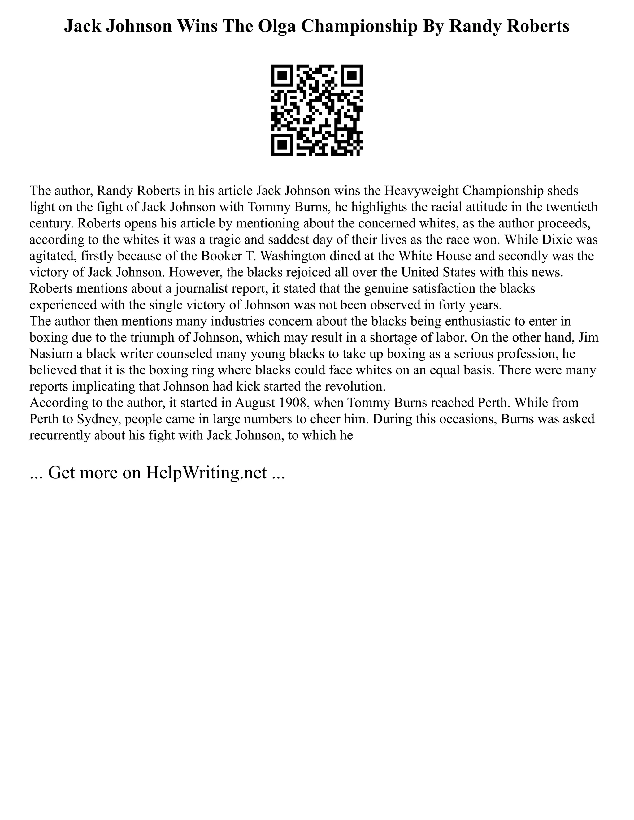 Jack Johnson Wins The Olga Championship By Randy Roberts
The author, Randy Roberts in his article Jack Johnson wins the Heavyweight Championship sheds
light on the fight of Jack Johnson with Tommy Burns, he highlights the racial attitude in the twentieth
century. Roberts opens his article by mentioning about the concerned whites, as the author proceeds,
according to the whites it was a tragic and saddest day of their lives as the race won. While Dixie was
agitated, firstly because of the Booker T. Washington dined at the White House and secondly was the
victory of Jack Johnson. However, the blacks rejoiced all over the United States with this news.
Roberts mentions about a journalist report, it stated that the genuine satisfaction the blacks
experienced with the single victory of Johnson was not been observed in forty years.
The author then mentions many industries concern about the blacks being enthusiastic to enter in
boxing due to the triumph of Johnson, which may result in a shortage of labor. On the other hand, Jim
Nasium a black writer counseled many young blacks to take up boxing as a serious profession, he
believed that it is the boxing ring where blacks could face whites on an equal basis. There were many
reports implicating that Johnson had kick started the revolution.
According to the author, it started in August 1908, when Tommy Burns reached Perth. While from
Perth to Sydney, people came in large numbers to cheer him. During this occasions, Burns was asked
recurrently about his fight with Jack Johnson, to which he
... Get more on HelpWriting.net ...
 