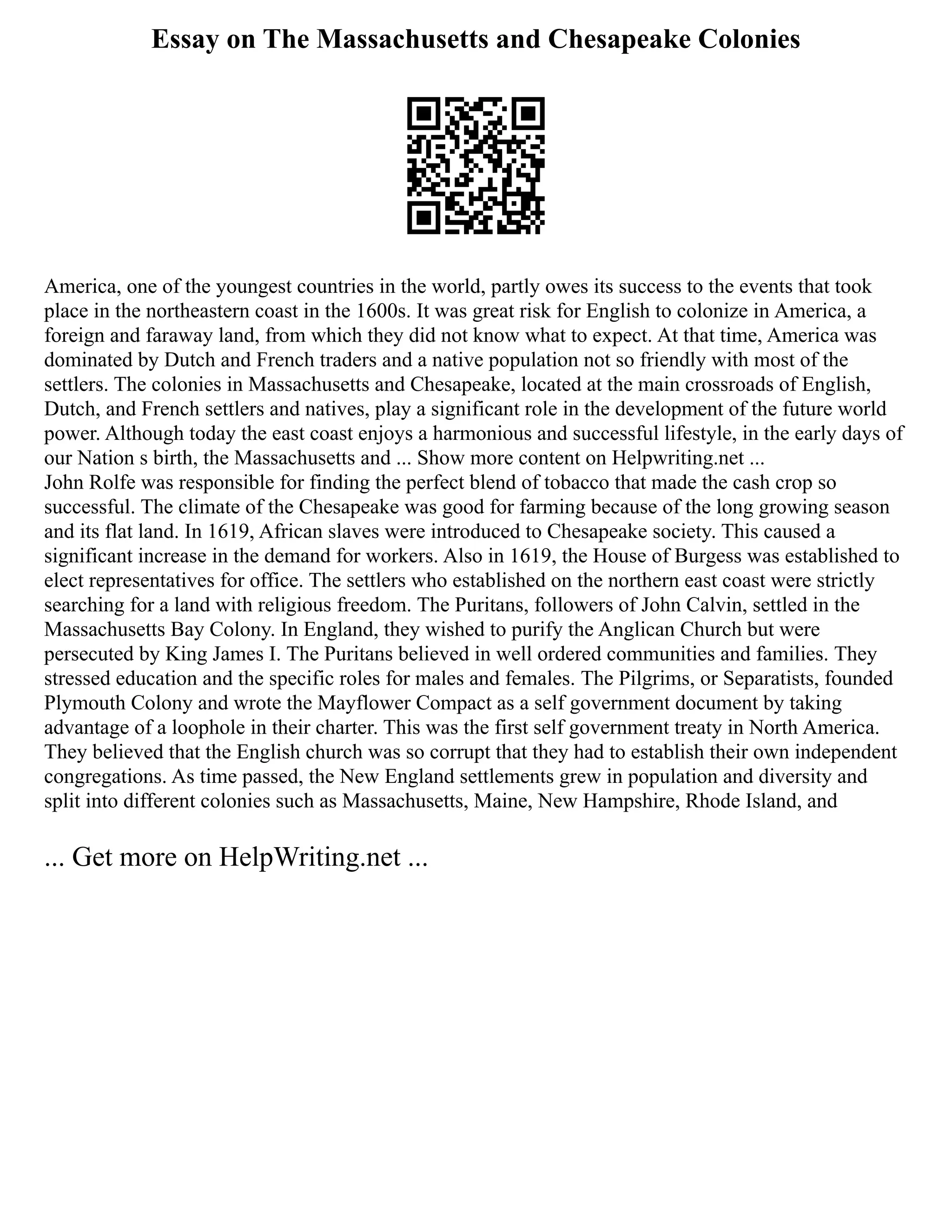 Essay on The Massachusetts and Chesapeake Colonies
America, one of the youngest countries in the world, partly owes its success to the events that took
place in the northeastern coast in the 1600s. It was great risk for English to colonize in America, a
foreign and faraway land, from which they did not know what to expect. At that time, America was
dominated by Dutch and French traders and a native population not so friendly with most of the
settlers. The colonies in Massachusetts and Chesapeake, located at the main crossroads of English,
Dutch, and French settlers and natives, play a significant role in the development of the future world
power. Although today the east coast enjoys a harmonious and successful lifestyle, in the early days of
our Nation s birth, the Massachusetts and ... Show more content on Helpwriting.net ...
John Rolfe was responsible for finding the perfect blend of tobacco that made the cash crop so
successful. The climate of the Chesapeake was good for farming because of the long growing season
and its flat land. In 1619, African slaves were introduced to Chesapeake society. This caused a
significant increase in the demand for workers. Also in 1619, the House of Burgess was established to
elect representatives for office. The settlers who established on the northern east coast were strictly
searching for a land with religious freedom. The Puritans, followers of John Calvin, settled in the
Massachusetts Bay Colony. In England, they wished to purify the Anglican Church but were
persecuted by King James I. The Puritans believed in well ordered communities and families. They
stressed education and the specific roles for males and females. The Pilgrims, or Separatists, founded
Plymouth Colony and wrote the Mayflower Compact as a self government document by taking
advantage of a loophole in their charter. This was the first self government treaty in North America.
They believed that the English church was so corrupt that they had to establish their own independent
congregations. As time passed, the New England settlements grew in population and diversity and
split into different colonies such as Massachusetts, Maine, New Hampshire, Rhode Island, and
... Get more on HelpWriting.net ...
 