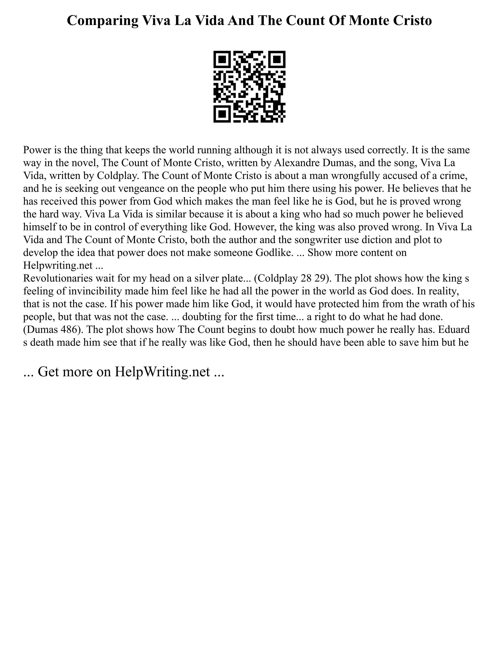 Comparing Viva La Vida And The Count Of Monte Cristo
Power is the thing that keeps the world running although it is not always used correctly. It is the same
way in the novel, The Count of Monte Cristo, written by Alexandre Dumas, and the song, Viva La
Vida, written by Coldplay. The Count of Monte Cristo is about a man wrongfully accused of a crime,
and he is seeking out vengeance on the people who put him there using his power. He believes that he
has received this power from God which makes the man feel like he is God, but he is proved wrong
the hard way. Viva La Vida is similar because it is about a king who had so much power he believed
himself to be in control of everything like God. However, the king was also proved wrong. In Viva La
Vida and The Count of Monte Cristo, both the author and the songwriter use diction and plot to
develop the idea that power does not make someone Godlike. ... Show more content on
Helpwriting.net ...
Revolutionaries wait for my head on a silver plate... (Coldplay 28 29). The plot shows how the king s
feeling of invincibility made him feel like he had all the power in the world as God does. In reality,
that is not the case. If his power made him like God, it would have protected him from the wrath of his
people, but that was not the case. ... doubting for the first time... a right to do what he had done.
(Dumas 486). The plot shows how The Count begins to doubt how much power he really has. Eduard
s death made him see that if he really was like God, then he should have been able to save him but he
... Get more on HelpWriting.net ...
 
