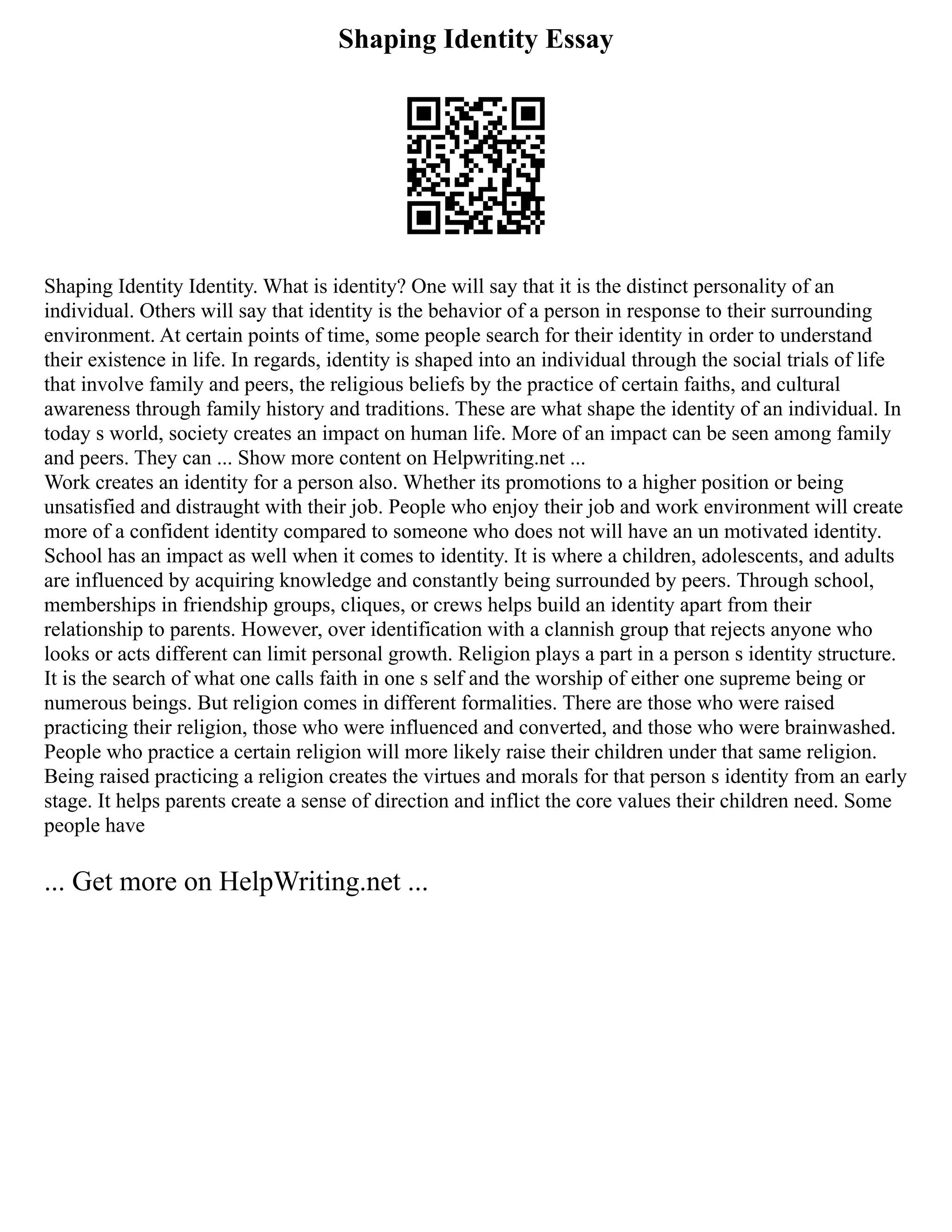 Shaping Identity Essay
Shaping Identity Identity. What is identity? One will say that it is the distinct personality of an
individual. Others will say that identity is the behavior of a person in response to their surrounding
environment. At certain points of time, some people search for their identity in order to understand
their existence in life. In regards, identity is shaped into an individual through the social trials of life
that involve family and peers, the religious beliefs by the practice of certain faiths, and cultural
awareness through family history and traditions. These are what shape the identity of an individual. In
today s world, society creates an impact on human life. More of an impact can be seen among family
and peers. They can ... Show more content on Helpwriting.net ...
Work creates an identity for a person also. Whether its promotions to a higher position or being
unsatisfied and distraught with their job. People who enjoy their job and work environment will create
more of a confident identity compared to someone who does not will have an un motivated identity.
School has an impact as well when it comes to identity. It is where a children, adolescents, and adults
are influenced by acquiring knowledge and constantly being surrounded by peers. Through school,
memberships in friendship groups, cliques, or crews helps build an identity apart from their
relationship to parents. However, over identification with a clannish group that rejects anyone who
looks or acts different can limit personal growth. Religion plays a part in a person s identity structure.
It is the search of what one calls faith in one s self and the worship of either one supreme being or
numerous beings. But religion comes in different formalities. There are those who were raised
practicing their religion, those who were influenced and converted, and those who were brainwashed.
People who practice a certain religion will more likely raise their children under that same religion.
Being raised practicing a religion creates the virtues and morals for that person s identity from an early
stage. It helps parents create a sense of direction and inflict the core values their children need. Some
people have
... Get more on HelpWriting.net ...
 