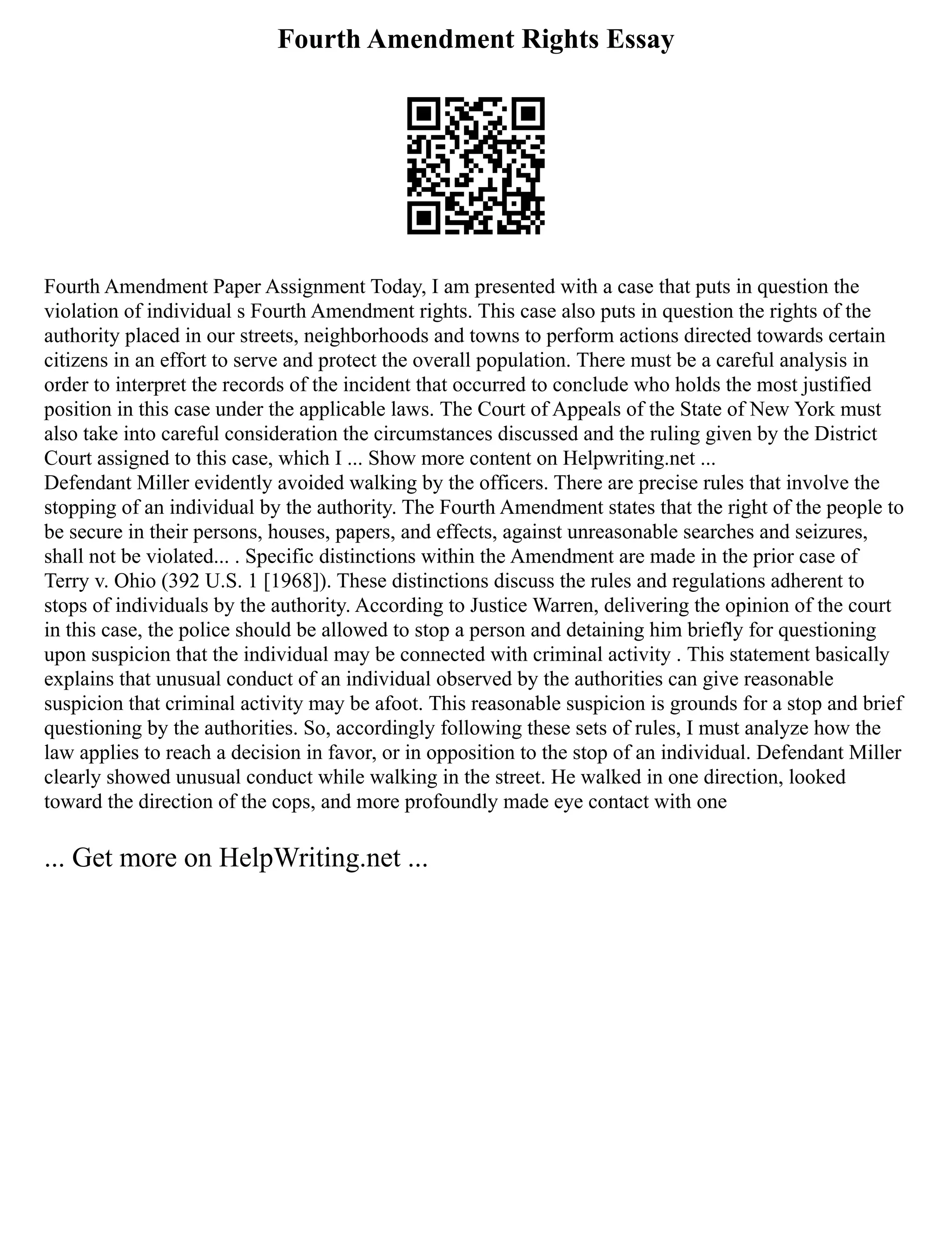 Fourth Amendment Rights Essay
Fourth Amendment Paper Assignment Today, I am presented with a case that puts in question the
violation of individual s Fourth Amendment rights. This case also puts in question the rights of the
authority placed in our streets, neighborhoods and towns to perform actions directed towards certain
citizens in an effort to serve and protect the overall population. There must be a careful analysis in
order to interpret the records of the incident that occurred to conclude who holds the most justified
position in this case under the applicable laws. The Court of Appeals of the State of New York must
also take into careful consideration the circumstances discussed and the ruling given by the District
Court assigned to this case, which I ... Show more content on Helpwriting.net ...
Defendant Miller evidently avoided walking by the officers. There are precise rules that involve the
stopping of an individual by the authority. The Fourth Amendment states that the right of the people to
be secure in their persons, houses, papers, and effects, against unreasonable searches and seizures,
shall not be violated... . Specific distinctions within the Amendment are made in the prior case of
Terry v. Ohio (392 U.S. 1 [1968]). These distinctions discuss the rules and regulations adherent to
stops of individuals by the authority. According to Justice Warren, delivering the opinion of the court
in this case, the police should be allowed to stop a person and detaining him briefly for questioning
upon suspicion that the individual may be connected with criminal activity . This statement basically
explains that unusual conduct of an individual observed by the authorities can give reasonable
suspicion that criminal activity may be afoot. This reasonable suspicion is grounds for a stop and brief
questioning by the authorities. So, accordingly following these sets of rules, I must analyze how the
law applies to reach a decision in favor, or in opposition to the stop of an individual. Defendant Miller
clearly showed unusual conduct while walking in the street. He walked in one direction, looked
toward the direction of the cops, and more profoundly made eye contact with one
... Get more on HelpWriting.net ...
 