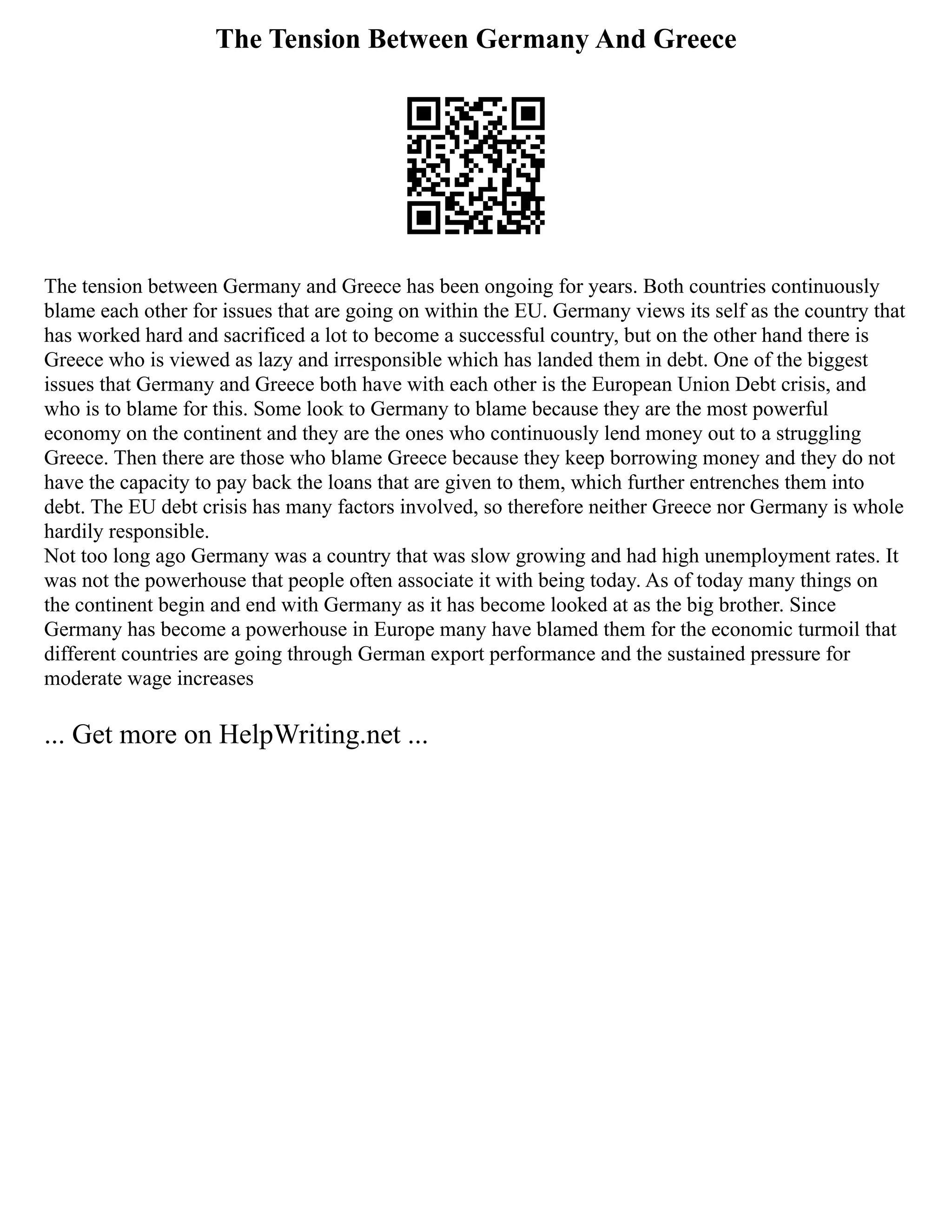 The Tension Between Germany And Greece
The tension between Germany and Greece has been ongoing for years. Both countries continuously
blame each other for issues that are going on within the EU. Germany views its self as the country that
has worked hard and sacrificed a lot to become a successful country, but on the other hand there is
Greece who is viewed as lazy and irresponsible which has landed them in debt. One of the biggest
issues that Germany and Greece both have with each other is the European Union Debt crisis, and
who is to blame for this. Some look to Germany to blame because they are the most powerful
economy on the continent and they are the ones who continuously lend money out to a struggling
Greece. Then there are those who blame Greece because they keep borrowing money and they do not
have the capacity to pay back the loans that are given to them, which further entrenches them into
debt. The EU debt crisis has many factors involved, so therefore neither Greece nor Germany is whole
hardily responsible.
Not too long ago Germany was a country that was slow growing and had high unemployment rates. It
was not the powerhouse that people often associate it with being today. As of today many things on
the continent begin and end with Germany as it has become looked at as the big brother. Since
Germany has become a powerhouse in Europe many have blamed them for the economic turmoil that
different countries are going through German export performance and the sustained pressure for
moderate wage increases
... Get more on HelpWriting.net ...
 