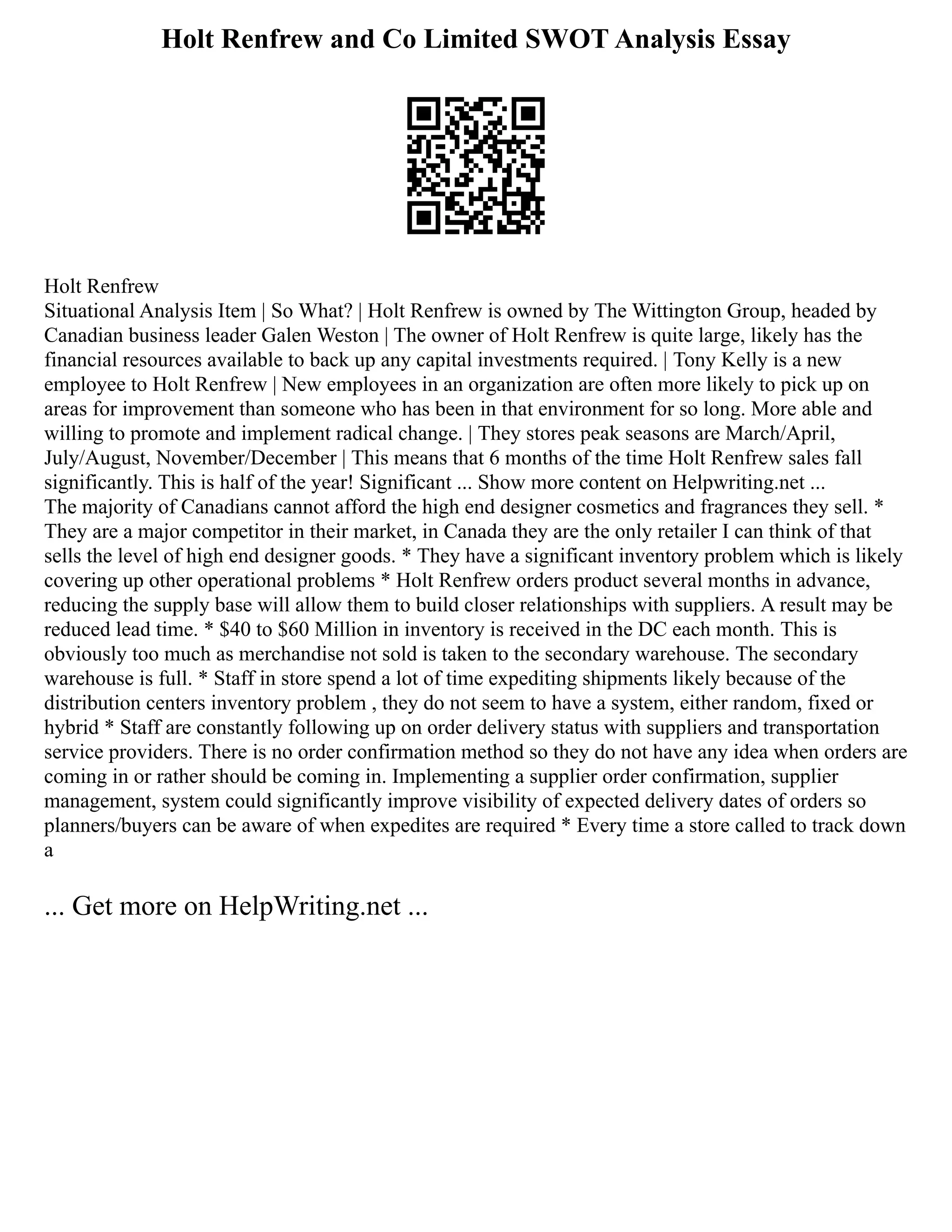 Holt Renfrew and Co Limited SWOT Analysis Essay
Holt Renfrew
Situational Analysis Item | So What? | Holt Renfrew is owned by The Wittington Group, headed by
Canadian business leader Galen Weston | The owner of Holt Renfrew is quite large, likely has the
financial resources available to back up any capital investments required. | Tony Kelly is a new
employee to Holt Renfrew | New employees in an organization are often more likely to pick up on
areas for improvement than someone who has been in that environment for so long. More able and
willing to promote and implement radical change. | They stores peak seasons are March/April,
July/August, November/December | This means that 6 months of the time Holt Renfrew sales fall
significantly. This is half of the year! Significant ... Show more content on Helpwriting.net ...
The majority of Canadians cannot afford the high end designer cosmetics and fragrances they sell. *
They are a major competitor in their market, in Canada they are the only retailer I can think of that
sells the level of high end designer goods. * They have a significant inventory problem which is likely
covering up other operational problems * Holt Renfrew orders product several months in advance,
reducing the supply base will allow them to build closer relationships with suppliers. A result may be
reduced lead time. * $40 to $60 Million in inventory is received in the DC each month. This is
obviously too much as merchandise not sold is taken to the secondary warehouse. The secondary
warehouse is full. * Staff in store spend a lot of time expediting shipments likely because of the
distribution centers inventory problem , they do not seem to have a system, either random, fixed or
hybrid * Staff are constantly following up on order delivery status with suppliers and transportation
service providers. There is no order confirmation method so they do not have any idea when orders are
coming in or rather should be coming in. Implementing a supplier order confirmation, supplier
management, system could significantly improve visibility of expected delivery dates of orders so
planners/buyers can be aware of when expedites are required * Every time a store called to track down
a
... Get more on HelpWriting.net ...
 