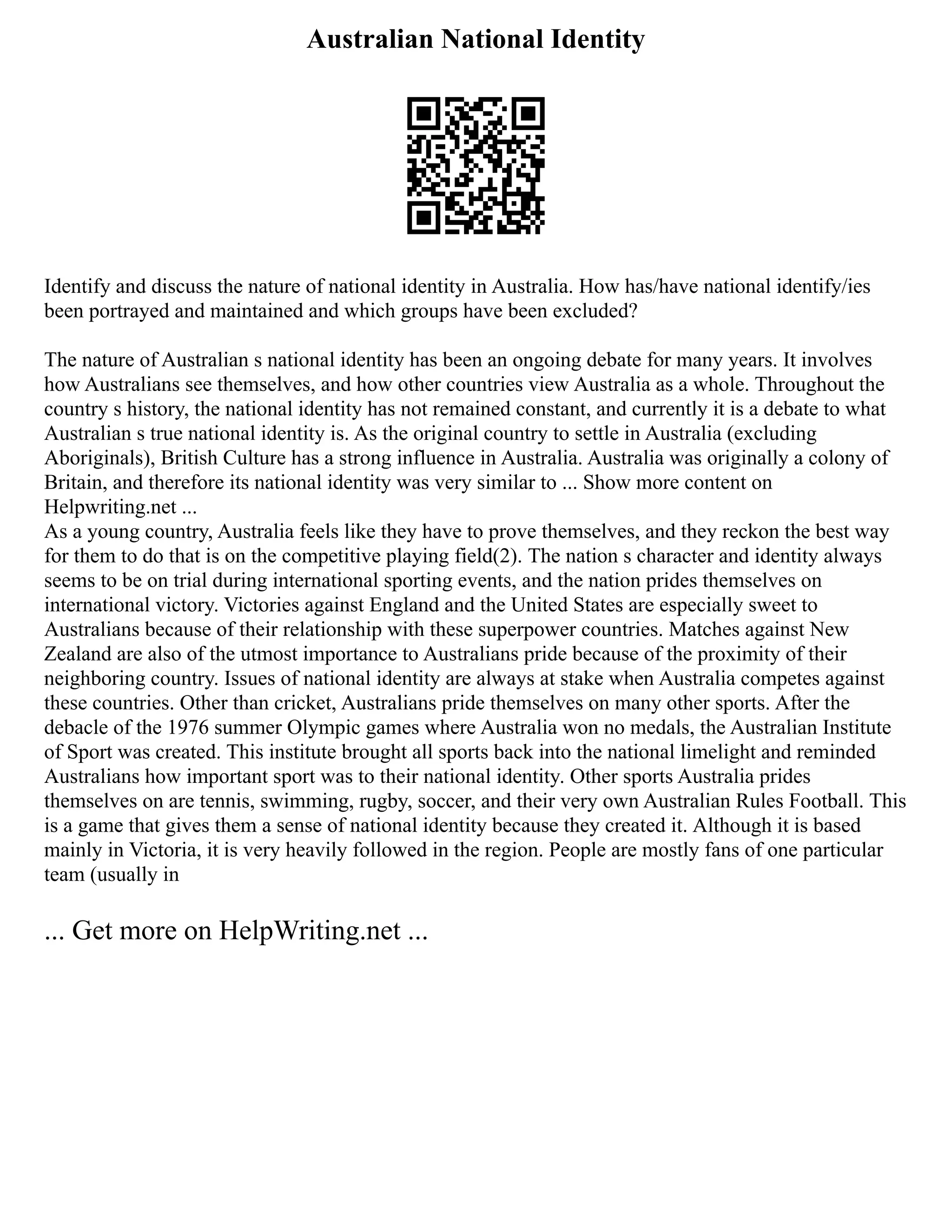 Australian National Identity
Identify and discuss the nature of national identity in Australia. How has/have national identify/ies
been portrayed and maintained and which groups have been excluded?
The nature of Australian s national identity has been an ongoing debate for many years. It involves
how Australians see themselves, and how other countries view Australia as a whole. Throughout the
country s history, the national identity has not remained constant, and currently it is a debate to what
Australian s true national identity is. As the original country to settle in Australia (excluding
Aboriginals), British Culture has a strong influence in Australia. Australia was originally a colony of
Britain, and therefore its national identity was very similar to ... Show more content on
Helpwriting.net ...
As a young country, Australia feels like they have to prove themselves, and they reckon the best way
for them to do that is on the competitive playing field(2). The nation s character and identity always
seems to be on trial during international sporting events, and the nation prides themselves on
international victory. Victories against England and the United States are especially sweet to
Australians because of their relationship with these superpower countries. Matches against New
Zealand are also of the utmost importance to Australians pride because of the proximity of their
neighboring country. Issues of national identity are always at stake when Australia competes against
these countries. Other than cricket, Australians pride themselves on many other sports. After the
debacle of the 1976 summer Olympic games where Australia won no medals, the Australian Institute
of Sport was created. This institute brought all sports back into the national limelight and reminded
Australians how important sport was to their national identity. Other sports Australia prides
themselves on are tennis, swimming, rugby, soccer, and their very own Australian Rules Football. This
is a game that gives them a sense of national identity because they created it. Although it is based
mainly in Victoria, it is very heavily followed in the region. People are mostly fans of one particular
team (usually in
... Get more on HelpWriting.net ...
 